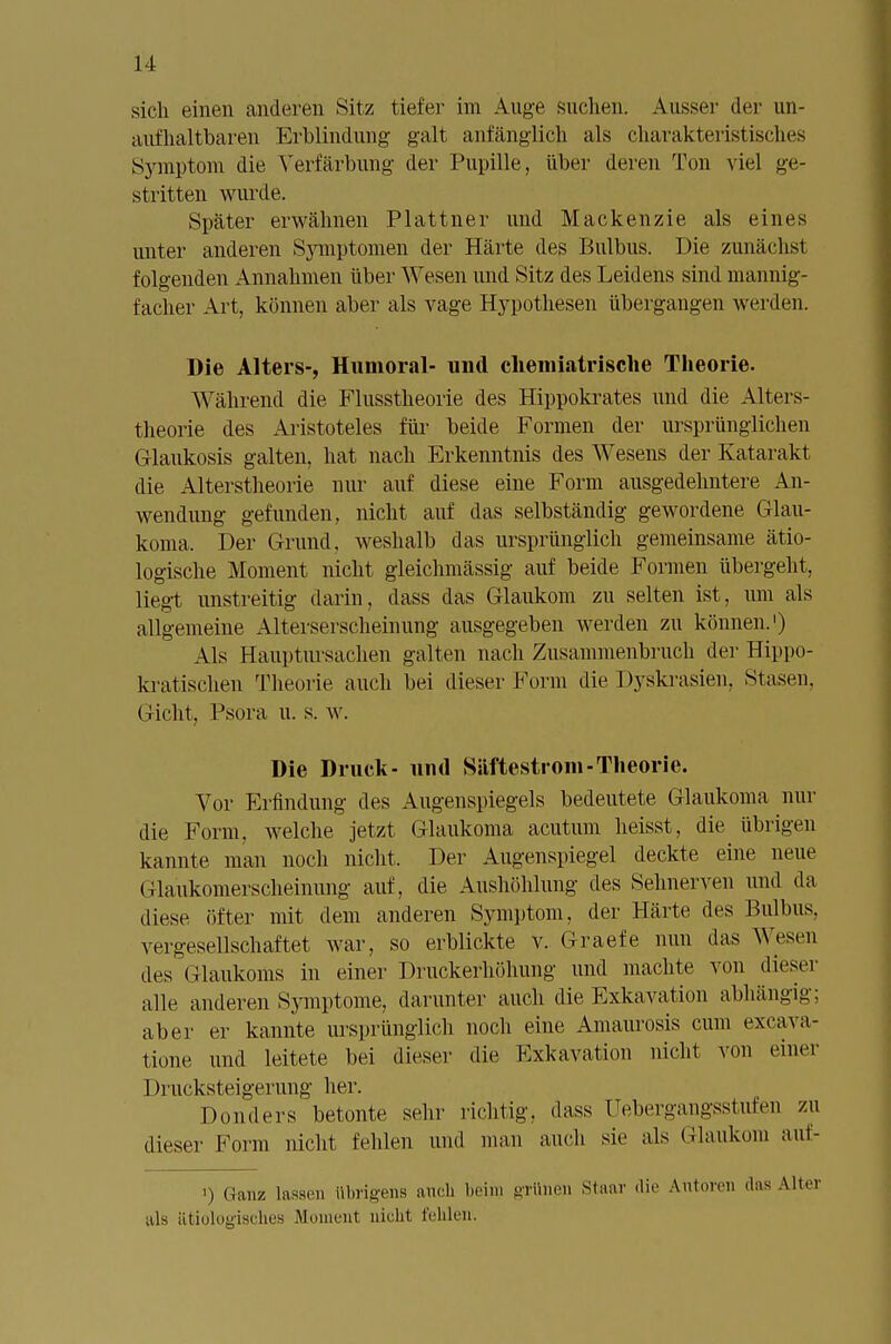 sich einen anderen Sitz tiefer im Auge suchen. Ausser der un- aufhaltbaren Erblindung galt anfänglich als charakteristisches Symptom die Verfärbung der Pupille, über deren Ton viel ge- stritten wurde. Später erwähnen Plattner und Mackenzie als eines unter anderen Symptomen der Härte des Bulbus. Die zunächst folgenden Annahmen über Wesen und Sitz des Leidens sind mannig- facher Art, können aber als vage Hypothesen übergangen wei den. Die Alters-, Humoral- und chemiatrische Theorie. Während die Flusstheorie des Hippokrates und die Alters- theorie des Aristoteles für beide Formen der ursprünglichen Glaukosis galten, hat nach Erkenntnis des Wesens der Katarakt die Alterstheorie nur auf diese eine Form ausgedehntere An- wendung gefunden, nicht auf das selbständig gewordene Glau- koma. Der Grund, weshalb das ursprünglich gemeinsame ätio- logische Moment nicht gleichmässig auf beide Formen übergeht, liegt unstreitig darin, dass das Glaukom zu selten ist, um als allgemeine Alterserscheinung ausgegeben werden zu können.1) Als Hauptursachen galten nach Zusammenbruch der Hippo- kratischen Theorie auch bei dieser Form die Dyskrasien, Stasen, Gicht. Psora u. s. w. Die Druck- und Siiftestrom-Theorie. Vor Erfindung des Augenspiegels bedeutete Glaukoma nur die Form, welche jetzt Glaukoma acutum heisst, die übrigen kannte man noch nicht, Der Augenspiegel deckte eine neue (llaukomerscheinung auf, die Aushöhlung des Sehnerven und da diese öfter mit dem anderen Symptom, der Härte des Bulbus, vergesellschaftet war, so erblickte v. Graefe nun das Wesen des Glaukoms in einer Druckerhöhung und machte von dieser alle anderen Symptome, darunter auch die Exkavation abhängig; aber er kannte ursprünglich noch eine Amaurosis cum excava- tione und leitete bei dieser die Exkavation nicht von einer 1 »rucksteigerung her. Donders betonte sehr richtig, dass üebergangsstufen zu dieser Form nicht fehlen und man auch sie als Glaukom auf- ') Ganz lassen übrigens aneb beim grünen Staar die Autoren das Alter uls ätiologisches Moment nicht fehlen.