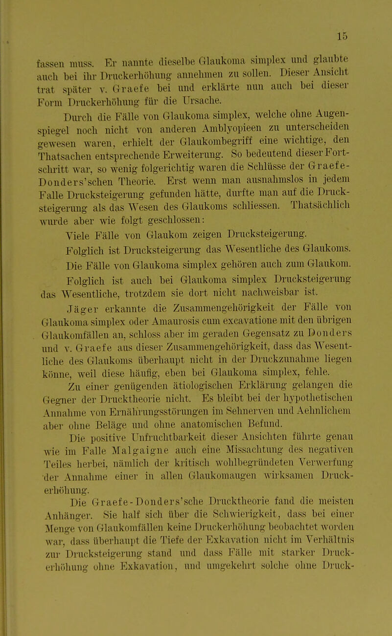 fassen muss. Er nannte dieselbe Glaukoma simplex und glaubte auch bei ihr Druckerhöhung annehmen zu sollen. Dieser Ansicht trat später v. Graefe bei und erklärte nun auch bei dieser Form Druckerhöhung für die Ursache. Durch die Fälle von Glaukoma simplex, welche ohne Augen- spiegel noch nicht von anderen Amblyopieen zu unterscheiden gewesen waren, erhielt der Glaukombegriff eine wichtige, den Thatsachen entsprechende Erweiterung. So bedeutend dieser Fort- schritt war. so wenig folgerichtig waren die Schlüsse der Graefe- Donders'sehen Theorie. Erst wenn man ausnahmslos in jedem Falle Drucksteigerung gefunden hätte, durfte man auf die Druck- steigerung als das Wesen des Glaukoms schliessen. Thatsächlich wurde aber wie folgt geschlossen: Viele Fälle von Glaukom zeigen Drucksteigerung. Folglich ist Drucksteigerung das Wesentliche des Glaukoms. Die Fälle von Glaukoma simplex gehören auch zum Glaukom. Folglich ist auch bei Glaukoma simplex Drucksteigerung das Wesentliche, trotzdem sie dort nicht nachweisbar ist. Jäger erkannte die Zusammengehörigkeit der Fälle von Glaukoma simplex oder Amaurosis cum excayatione mit den übrigen Glaukomfällen an. schloss aber im geraden Gegensatz zu D onders und v. Graefe aus dieser Zusammengehörigkeit, dass das Wesent- liche des Glaukoms überhaupt nicht in der Druckzunahme liegen könne, weil diese häufig, eben bei Glaukoma simplex, fehle. Zu einer genügenden ätiologischen Erklärung gelangen die (Gegner der Drucktheorie nicht. Es bleibt bei der hypothetischen Annahme von Ernährungsstörungen im Sehnerven und Aehnlichem aber ohne Beläge und ohne anatomischen Befund. Die positive Unfruchtbarkeit dieser Ansichten führte genau wie im Falle Malgaigne auch eine Missachtung des negativen Teiles herbei, nämlich der kritisch wohlbegründeten Verwerfung der Annahme einer in allen Glaukomaugen wirksamen Druck- erhöhung. Die Graefe-Douders'sche 1 »rucktheorie fand die meisten Anhänger. Sie half sich über die Schwierigkeit, dass bei einer .Menge von Glaukomfällen keine Druckerhöhung beobachtet worden war. dass überhaupt die Tiefe der Exkavation nicht im Verhältnis zur Drucksteigerung stand und dass Fälle mit starker Druck- erhöhung ohne Exkavation, und umgekehrt solche ohne Druck-