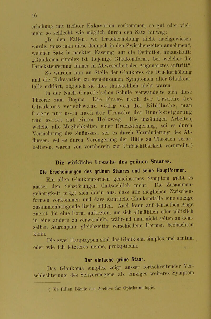 1(1 erhöhung mit tiefster Exkavation vorkommen, so gut oder viel- mehr so schlecht wie möglich durch den Satz hinweg: ,In den Fällen, wo Drnckerhölmng nicht nachgewiesen wurde, muss man diese dennoch in den Zwischenzeiten annehmen, welcher Satz in nackter Fassung auf die Definition hinausläuft: „Glaukoma simplex ist diejenige Glaukomform, bei welcher die Drucksteigerung immer in Abwesenheit des Augenarztes auftritt. So wurden nun an Stelle der Glaukotes die Druckerhöhung und die Exkavation zu gemeinsamen Symptomen aller Glaukom- fälle erklärt, obgleich sie dies thatsächlich nicht waren. In der Nach-Graefe'sehen Schule verwandelte sich diese Theorie zum Dogma, Die Frage nach der Ursache des Glaukoms verschwand völlig von der Bildfläche, man fragte nur noch nach der Ursache der Drucksteigerung und geriet auf einen Holzweg. Die unzähligen Arbeiten, welche alle Möglichkeiten einer Drucksteigerung, sei es durch Vermehrung des Zuflusses, sei es durch Verminderung des Ab- flusses, sei es durch Verengerung der Hülle zu Theorien verar- beiteten, waren von vornherein zur Unfruchtbarkeit verurteilt.1) Die wirkliche Ursache des grünen Staares. Die Erscheinungen des grünen Staares und seine Hauptformen. Ein allen Glaukomformen gemeinsames Symptom giebt es ausser den Sehstörungen thatsächlich nicht. Die Zusammen- gehörigkeit prägt sich darin aus, dass alle möglichen Zwischen- formen vorkommen und dass sämtliche Glaukomfälle eine einzige zusammenhängende Reihe bilden. Auch kann auf demselben Auge zuerst die eine Form auftreten, um sich allmählich oder plötzlich in eine andere zu verwandeln, während man nicht selten an dem- selben Augenpaar gleichzeitig verschiedene Formen beobachten kann. Die zwei Haupttypen sind das Glankoma simplex und acutum oder wie ich letzteres nenne, prolapticum. Der einfache grüne Staar. Das Glaukoma simplex zeigt ausser fortschreitender Ver- schlechterung des Sehvermögens als einziges weiteres Symptom