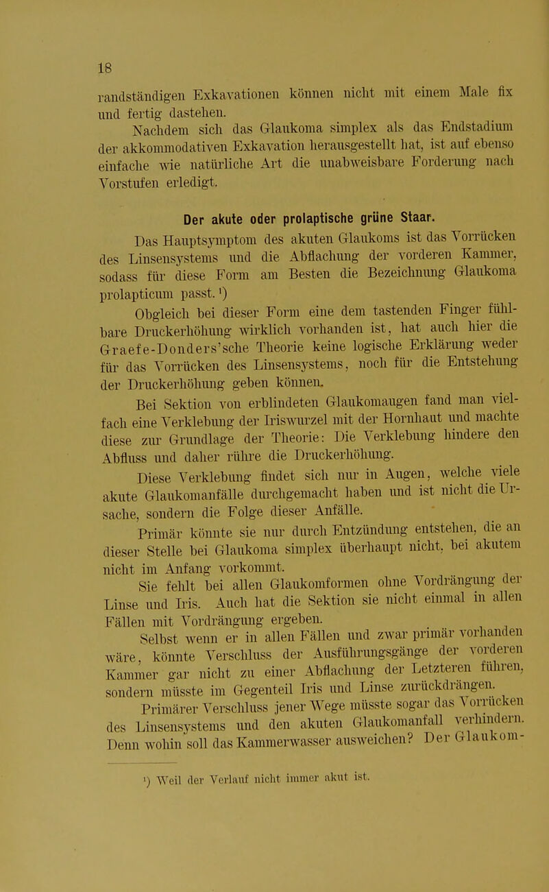 16 randständigen Exkavationen können nicht mit einem Male fix und fertig dastehen. Nachdem sich das Glaukoma simplex als das Endstadium der akkommodativen Exkavation herausgestellt hat, ist auf ebenso einfache wie natürliche Art die unabweisbare Forderung nach Vorstufen erledigt. Der akute oder prolaptische grüne Staar. Das Hauptsymptom des akuten Glaukoms ist das Vorrücken des Linsensystems und die Abflachung der vorderen Kammer, sodass für diese Form am Besten die Bezeichnung Glaukoma prolapticum passt.') Obgleich bei dieser Form eine dem tastenden Finger fühl- bare Druckerhöhung wirklich vorhanden ist, hat auch hier die Graefe-Donders'sche Theorie keine logische Erklärung weder für das Vorrücken des Linsensystems, noch für die Entstehung der Druckerhöhung geben können. Bei Sektion von erblindeten Glaukomaugen fand man viel- fach eine Verklebung der Iriswurzel mit der Hornhaut und machte diese zur Grundlage der Theorie: Die Verklebimg hindere den Abfluss und daher rühre die Druckerhöhung. Diese Verklebung findet sich nur in Augen, welche viele akute Glaukomanfälle durchgemacht haben und ist nicht die Ur- sache, sondern die Folge dieser Anfälle. Primär könnte sie nur durch Entzündung entstehen, die an dieser Stelle bei Glaukoma simplex überhaupt nicht, bei akutem nicht im Anfang vorkommt. Sie fehlt bei allen Glaukomformen ohne Vordrangung der Linse und Iris. Auch hat die Sektion sie nicht einmal in allen Fällen mit Vordrängung ergeben. Selbst wenn er in allen Fällen und zwar primär vorhanden wäre, könnte Verschluss der Ausführungsgänge der vorderen Kammer gar nicht zu einer Abdachung der Letzteren führen, sondern müsste im Gegenteil Iris und Linse zurückdrängen. Primärer Verschluss jener Wege müsste sogar das A orrucken des Linsensystems und den akuten Glaukomanfall verhindern. Denn wohin soll das Kammerwasser ausweichen? Der Glaukom- i) Weil der Verlauf nichl immer akut ist.