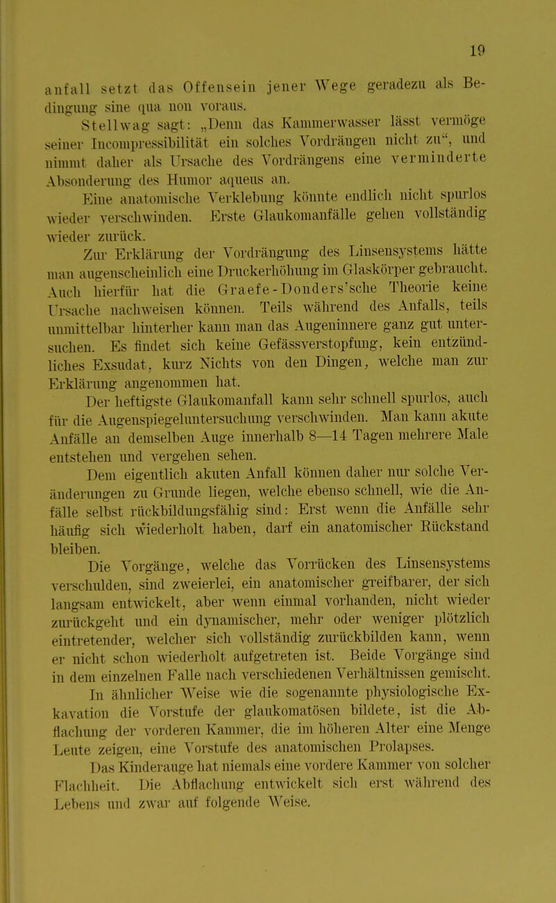 anfall setzt das Offensein jener Wege geradezu als Be- dingung sine qua non voraus. Stellwag sagt: „Denn das Kammerwasser lässt vermöge seiner Incompressibilität ein solches Vordrängen nicht zu, und nimmt daher als Ursache des Vordrängens eine verminderte Absonderung des Humor aqueus an. Kine anatomische Verklebung könnte endlich nicht spurlos wieder verschwinden. Kiste Glaukomanfälle gehen vollständig wieder zurück. Zur Erklärung der Vordrängung des Linsensystems hätte man augenscheinlich eine Druckerhöhung im Glaskörper gebraucht. Audi hierfür hat die Graefe-Donders'sche Theorie keine Ursache nachweisen können. Teils während des Anfalls, teils unmittelbar hinterher kann man das Augeninnere ganz gut unter- suchen. Ks findet sich keine Gefässverstopfung, kein entzünd- liches Exsudat, kurz Nichts von den Dingen, welche man zur Erklärung angenommen hat. Der heftigste Glaukomanfall kann sehr schnell spurlos, auch für die Augenspiegeluntersuchung verschwinden. Man kann akute Anfälle an demselben Auge innerhalb 8—14 Tagen mehrere Male entstehen und vergehen sehen. Dem eigentlich akuten Anfall können daher nur solche Ver- änderungen zu Grunde liegen, welche ebenso schnell, wie die An- fallt' selbst rückbildungsfähig sind: Erst wenn die Anfälle sehr häufig sich wiederholt haben, darf ein anatomischer Eückstand bleiben. Die Vorgänge, welche das Vorrücken des Linsensystems verschulden, sind zweierlei, ein anatomischer greifbarer, der sich langsam entwickelt, aber wenn einmal vorhanden, nicht wieder zurückgeht und ein dynamischer, mehr oder weniger plötzlich eintretender, welcher sich vollständig zurückbilden kann, wenn er nicht schon wiederholt aufgetreten ist. Beide Vorgänge sind in dem einzelnen Falle nach verschiedenen Verhältnissen gemischt. In ähnlicher Weise wie die sogenannte physiologische Ex- kavation die Vorstufe der glaukomatösen bildete, ist die Ab- dachung der vorderen Kammer, die im höheren Alter eine Menge Leute zeigen, eine Vorstufe des anatomischen Prolapses. Das Kinderauge hat niemals eine vordere Kammer von solcher Flachheit. Die Abflachung entwickelt sich erst während des Lebens und zwar auf folgende Weise.