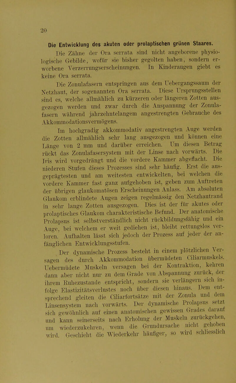 Die Entwicklung des akuten oder prolaptischen grünen Staares. Die Zähne der Ora serrata sind nicht angeborene physio- logische Gebilde, wofür sie bisher gegolten haben, sondern er- worbene Verzernmgserscheinimgen. In Kinderaugen giebt es keine Ora serrata. Die Zonulafasern entspringen aus dem Uebergangssaum der Netzhaut, der sogenannten Ora serrata. Diese Ursiuungsstellen sind es, welche allmählich zu kürzeren oder längeren Zotten aus- gezogen werden und zwar durch die Anspannung der Zonula- fasern während jahrzehntelangem angestrengten Gebrauche des Akkommodationsvermögens. Im hochgradig akkommodativ angestrengten Auge werden die Zotten allmählich sehr lang ausgezogen und können eine Länge von 2 mm und darüber erreichen. Um diesen Betrag rückt das Zonulafasersysteni mit der Linse nach vorwärts. Die Iris Avird vorgedrängt und die vordere Kammer abgeflacht, Die niederen Stufen dieses Prozesses sind sehr häufig. Erst die aus- geprägtesten und am weitesten entwickelten, bei welchen die vordere Kammer fast ganz aufgehoben ist, geben zum Auftreten der übrigen glaukomatösen Erscheinungen Anlass. Am absoluten Glaukom erblindete Augen zeigen regelmässig den Netzhantrand in sehr lange Zotten ausgezogen. Dies ist der für akutes oder prolaptisches Glaukom charakteristische Befund. Der anatomische Prolapsus ist selbstverständlich nicht rückbildungsfähig und ein Auge, bei welchem er weit gediehen ist, bleibt rettungslos ver- loren. Aufhalten lässt sich jedoch der Prozess auf jeder der an- fänglichen Entwicklungsstufen. Dei' dynamische Prozess besteht in einem plötzlichen Ver- sagen des durch Akkommodation übermüdeten Ciliarmuskels. Uebermiidete Muskeln versagen bei der Kontraktion, keinen dann aber nicht nur zu dem Grade von Abspannung zurück, der ihrem Ruhezustände entspricht, sondern sie verlängern sich in- folge Elastizitätsverlustes noch über diesen Innaus. Dem ent- sprechend gleiten die Cüiarfortsätze mit der Zomüa und dem Linsensystem nach vorwärts. Der dynamische Prolapsus setzt sich gewöhnlich auf einen anatomischen gewissen Grades darauf Lind kann seinerseits nach Erholung der Muskeln zurückgehen, um wiederzukehren, wenn die Grundursache nichl gehoben wird, Geschieht die Wiederkehr häufiger, so wird schliesslich