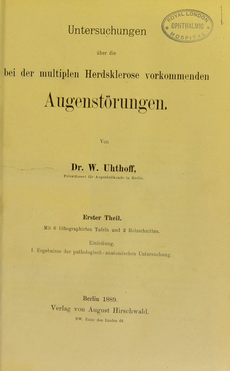 Untersuchungen über die bei der multiplen Herdsklerose vorkommenden Aiigeiistöriingeii. Von Dr. W. ühthoff, Privatdocent für Augculieilkuude in Berlin. I Erster Theil. Mit 6 lithographirten Tafeln und 2 Holzschnitten. Einleitung. I. Ergebnisse der pathologisch-anatomischen Untersuchuno-. Berlin 1889. Verlag von August Hirschwald. NW. Unter den Linden 68.