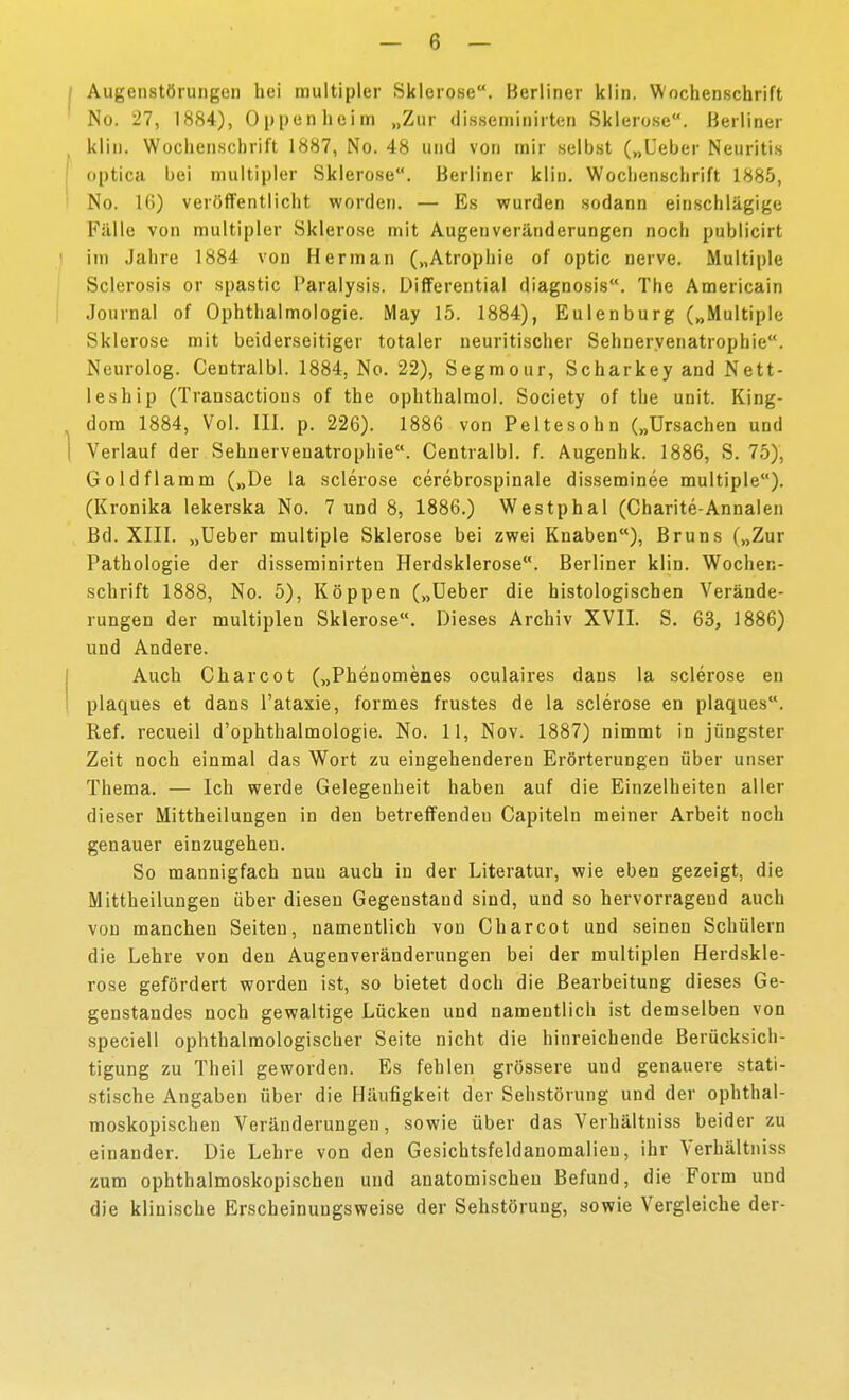 Augenstörungen hei multipler Sklerose. Berliner klin. Wochenschrift No. 27, 1884), Oppen hei nn „Zur disseminirten Sklerose. Berliner klin. Wochenschrift 1887, No. 48 und von mir selbst („Ueber Neuritis optica bei multipler Sklerose. Berliner klin. Wochenschrift 1885, No. 16) veröffentlicht worden. — Es wurden sodann einschlägige Fälle von multipler Sklerose mit Augen Veränderungen noch pubticirt im Jahre 1884 von Herrn an („Atrophie of optic nerve. Multiple Sclerosis or spastic Paralysis. Differential diagnosis. The Americain Journal of Ophthalmologie. May 15. 1884), Eulen bürg („Multiple Sklerose mit beiderseitiger totaler ueuritischer Sehueryenatrophie. Neurolog. Centralbl. 1884, No. 22), Segmour, Scharkey and Nett- leship (Transactions of the ophthalraol. Society of the unit. King- dora 1884, Vol. III. p. 226). 1886 von Peltesohn („Ursachen und Verlauf der Sehnervenatrophie. Centralbl. f. Augenhk. 1886, S. 75), Gold flamm („De la sclerose cerebrospinale disseminee multiple). (Kronika lekerska No. 7 und 8, 1886.) Westphal (Charite-Annalen Bd. XIII. „Ueber multiple Sklerose bei zwei Knaben), Bruns („Zur Pathologie der disseminirten Herdsklerose. Berliner klin. Wochen- schrift 1888, No. 5), Koppen („Ueber die histologischen Verände- rungen der multiplen Sklerose. Dieses Archiv XVII. S. 63, 1886) und Andere. Auch Charcot („Pbenomenes oculaires dans la sclerose en plaques et dans l'ataxie, formes frustes de la sclerose en plaques. Ref. recueii d'ophthalmologie. No. 11, Nov. 1887) nimmt in jüngster Zeit noch einmal das W^ort zu eingehenderen Erörterungen über unser Thema. — Ich werde Gelegenheit haben auf die Einzelheiten aller dieser Mittheilungen in den betreffendeu Capiteln meiner Arbeit noch genauer einzugehen. So mannigfach nun auch in der Literatur, wie eben gezeigt, die Mittheilungen über diesen Gegenstand sind, und so hervorragend auch von manchen Seiten, namentlich von Charcot und seinen Schülern die Lehre von den Augenveränderungen bei der multiplen Herdskle- rose gefördert worden ist, so bietet doch die Bearbeitung dieses Ge- genstandes noch gewaltige Lücken und namentlich ist demselben von speciell ophthalmologischer Seite nicht die hinreichende Berücksich- tigung zu Theil geworden. Es fehlen grössere und genauere stati- stische Angaben über die Häufigkeit der Sehstörung und der ophthal- moskopischen Veränderungen, sowie über das Verhältniss beider zu einander. Die Lehre von den Gesichtsfeldanomalieu, ihr Verhältniss zum ophthalmoskopischen und anatomischen Befund, die Form und die klinische Erscheinungsweise der Sehstörung, sowie Vergleiche der-