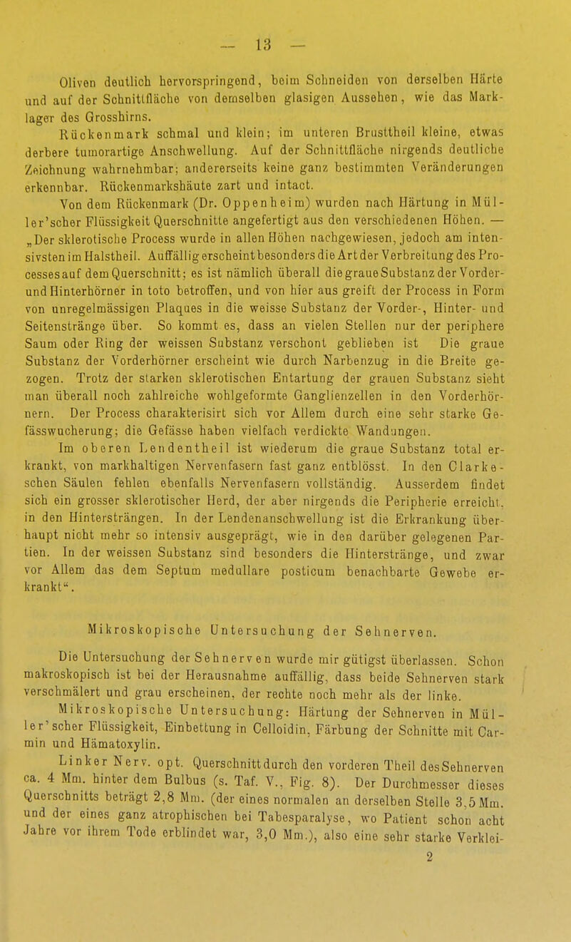 Oliven deutlich hervorspringend, beim Schneiden von derselben Härte und auf der Schnitlfläohe von demselben glasigen Aussehen, wie das Mark- lager des Grosshirns. Rückenmark schmal und klein; im unteren Brusttheil kleine, etwas derbere tumorartige Anschwellung. Auf der Schnittfläche nirgends deutliche Zeichnung wahrnehmbar; andererseits keine ganz bestimmten Veränderungen erkennbar. Rückenmarkshäute zart und intact. Von dem Rückenmark (Dr. Oppenheim) wurden nach Härtung in Mü 1 - ler'scher Flüssigkeit Querschnitte angefertigt aus den verschiedenen Höhen. — „Der sklerotische Process wurde in allen Höhen nachgewiesen, jedoch am inten- sivsten im Halstheil. Auffällig erscheint besonders die Art der Verbreitung des Pro- cessesauf dem Querschnitt; es ist nämlich überall diegraueSubstanz der Vorder- und Hinlerhörner in toto betroffen, und von hier aus greift der Process in Form von unregelmässigen Plaques in die weisse Substanz der Vorder-, Hinter- und Seitenstränge über. So kommt es, dass an vielen Stellen nur der periphere Saum oder Ring der weissen Substanz verschont geblieben ist Die graue Substanz der Vorderhörner erscheint wie durch Narbenzug in die Breite ge- zogen. Trotz der starken sklerotischen Entartung der grauen Substanz sieht man überall noch zahlreiche wohlgeformte Ganglienzellen in den Vorderhör- nern. Der Process charakterisirt sich vor Allem durch eine sehr starke Ge- fässwücherung; die Gefässe haben vielfach verdickte Wandungen. Im oberen Lendentheil ist wiederum die graue Substanz total er- krankt, von markhaltigen Nervenfasern fast ganz entblösst. In den Clarke- schen Säulen fehlen ebenfalls Nervenfasern vollständig. Ausserdem findet sich ein grosser sklerotischer Herd, der aber nirgends die Peripherie erreicht, in den Hintersträngen. In der Lendenanschwellung ist die Erkrankung über- haupt nicht mehr so intensiv ausgeprägt, wie in den darüber gelegenen Par- tien. In der weissen Substanz sind besonders die Hinterstränge, und zwar vor Allem das dem Septum medulläre posticum benachbarte Gewebe er- krankt. Mikroskopische Untersuchung der Sehnerven. Die Untersuchung der Sehnerven wurde mir gütigst überlassen. Schon makroskopisch ist bei der Herausnahme auffällig, dass beide Sehnerven stark verschmälert und grau erscheinen, der rechte noch mehr als der linke. Mikroskopische Untersuchung: Härtung der Sohnerven in Mül- ler'scher Flüssigkeit, Einbettung in Gelloidin, Färbung der Schnitte mit Car- min und Hämatoxylin. Linker Nerv. opt. Querschnitt durch den vorderen Theil desSehnerven ca. 4 Mm. hinter dem Bulbus (s. Taf. V., Fig. 8). Der Durchmesser dieses Querschnitts beträgt 2,8 Mm. (der eines normalen an derselben Stelle 3,5 Mm. und der eines ganz atrophischen bei Tabesparalyse, wo Patient schon acht Jahre vor ihrem Tode erblindet war, 3,0 Mm.), also eine sehr starke Verklei- 2