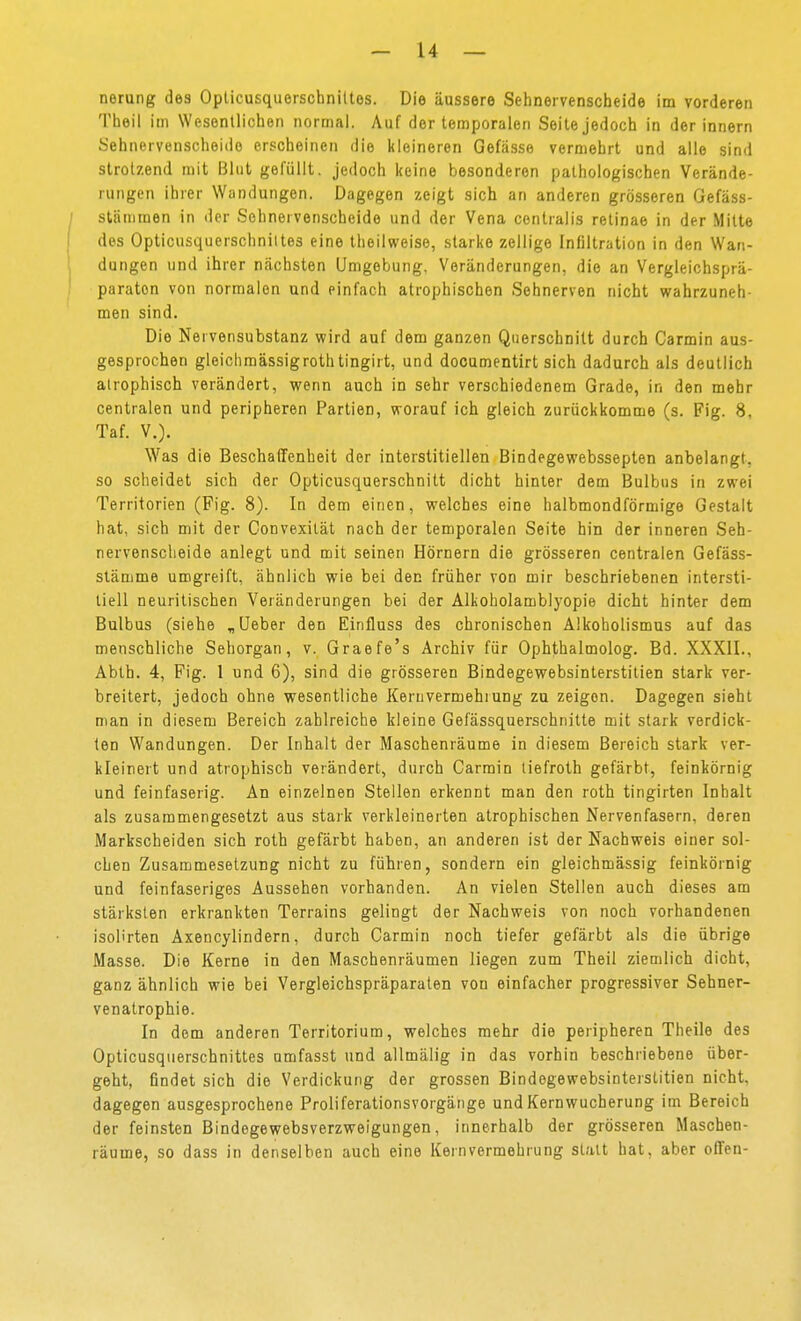 norung des Oplicusquorschniltes. Die äussere Selineivenscheide im vorderen Theil im Wesentlichen normal. Auf der temporalen Seite jedoch in der innern Sehnervenscheido erscheinen die kleineren Gefässe vermehrt und alle sind strotzend mit Blut gefüllt, jedoch keine besonderen pathologischen Verände- rungen ihrer Wandungen. Dagegen zeigt sich an anderen grösseren Gefäss- stänimen in der Sehnervenscheide und der Vena centralis retinae in der Mitte des Opticusquerschniites eine theilweise, starke zellige Infiltration in den Wan- dungen und ihrer nächsten Umgebung. Veränderungen, die an Vergleichsprä- paraton von normalen und einfach atrophischen Sehnerven nicht wahrzuneh- men sind. Die Nervensubstanz v?ird auf dem ganzen Querschnitt durch Carmin aus- gesprochen gleichmässigrothtingirt, und documentirt sich dadurch als deutlich atrophisch verändert, wenn auch in sehr verschiedenem Grade, in den mehr centralen und peripheren Partien, worauf ich gleich zurückkomme (s. Fig. 8, Taf. V.). Was die Beschaffenheit der interstitiellen Bindegewebssepten anbelangt, so scheidet sich der Opticusquerschnilt dicht hinler dem Bulbus in zwei Territorien (Fig. 8). In dem einen, welches eine halbmondförmige Gestalt hat, sich mit der Convexilät nach der temporalen Seite hin der inneren Seh- nervensclieide anlegt und mit seinen Hörnern die grösseren centralen Gefäss- stämme umgreift, ähnlich wie bei den früher von mir beschriebenen intersti- tiell neuritischen Veränderungen bei der Alkoholamblyopie dicht hinter dem Bulbus (siehe „Ueber den Einfluss des chronischen Alkoholismus auf das menschliche Sehorgan, v. Graefe's Archiv für Ophthalmolog. Bd. XXXII., Abth. 4, Fig. 1 und 6), sind die grösseren Bindegewebsinterstitien stark ver- breitert, jedoch ohne wesentliche Kern Vermehrung zu zeigen. Dagegen sieht man in diesem Bereich zahlreiche kleine Gefässquerschnitte mit stark verdick- ten Wandungen. Der Inhalt der Maschenräume in diesem Bereich stark ver- kleinert und atrophisch verändert, durch Carmin liefroth gefärbt, feinkörnig und feinfaserig. An einzelnen Stellen erkennt man den roth tingirten Inhalt als zusammengesetzt aus stark verkleinerten atrophischen Nervenfasern, deren Markscheiden sich roth gefärbt haben, an anderen ist der Nachweis einer sol- chen Zusammesetzung nicht zu führen, sondern ein gleichmässig feinkörnig und feinfaseriges Aussehen vorhanden. An vielen Stellen auch dieses am stärksten erkrankten Terrains gelingt der Nachweis von noch vorhandenen isolirten Axencylindern, durch Carmin noch tiefer gefärbt als die übrige Masse. Die Kerne in den Maschenräumen liegen zum Theil ziemlich dicht, ganz ähnlich wie bei Vergleichspräparaten von einfacher progressiver Sehner- venatrophie. In dem anderen Territorium, welches mehr die peripheren Theile des Opticusqiierschnittes umfasst und allmälig in das vorhin beschriebene über- geht, findet sich die Verdickung der grossen Bindegewebsinterstitien nicht, dagegen ausgesprochene Proliferationsvorgänge und Kernwucherung im Bereich der feinsten Bindegewebsverzweigungen, innerhalb der grösseren Maschen- räume, so dass in denselben auch eine Kernvermehrung statt hat, aber offen-