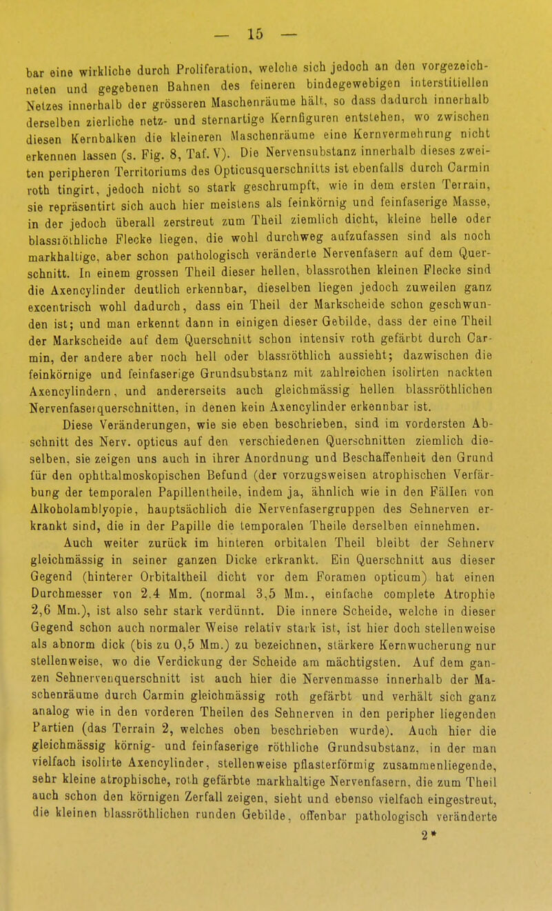 bar eine wirkliche durch Proliferation, welche sich jedoch an den vorgezeich- neten und gegebenen Bahnen des feineren bindegewebigen interstitiellen Netzes innerhalb der grösseren Maschenräume hält, so dass dadurch innerhalb derselben zierliche netz- und sternartige KernGguren entstehen, wo zwischen diesen Kernbalken die kleineren Maschenräume eine Kernvermehrung nicht erkennen lassen (s. Fig. 8, Taf. V). Die Nervensubstanz innerhalb dieses zwei- ten peripheren Territoriums des Opticusquerschnitts ist ebenfalls durch Carmin roth tingirt, jedoch nicht so stark geschrumpft, wie in dem ersten Teirain, sie repräsentirt sich auch hier meistens als feinkörnig und feinfaserige Masse, in der jedoch überall zerstreut zum Theil ziemlich dicht, kleine helle oder blassiölhliche Flecke liegen, die wohl durchweg aufzufassen sind als noch markhaltigc, aber schon pathologisch veränderte Nervenfasern auf dem Quer- schnitt. In einem grossen Theil dieser hellen, blassrolhen kleinen Flecke sind die Axencylinder deutlich erkennbar, dieselben liegen jedoch zuweilen ganz excentrisch wohl dadurch, dass ein Theil der Markscheide schon geschwun- den ist; und man erkennt dann in einigen dieser Gebilde, dass der eine Theil der Markscheide auf dem Querschnitt schon intensiv roth gefärbt durch Car- min, der andere aber noch hell oder blassröthlich aussieht; dazwischen die feinkörnige und feinfaserige Grundsubstanz mit zahlreichen isolirten nackten Axencylindern, und andererseits auch gleichmässig hellen blassröthlichen Nervenfaseiquerschnitten, in denen kein Axencylinder erkennbar ist. Diese Veränderungen, wie sie eben beschrieben, sind im vordersten Ab- schnitt des Nerv, opticus auf den verschiedenen Querschnitten ziemlich die- selben, sie zeigen uns auch in ihrer Anordnung und Beschaffenheit den Grund für den ophthalmoskopischen Befund (der vorzugsweisen atrophischen Verfär- bung der temporalen Papillentheile, indem ja, ähnlich wie in den Fällen von Alkoholamblyopie, hauptsächlich die Nervenfasergruppen des Sehnerven er- krankt sind, die in der Papille die temporalen Theile derselben einnehmen. Auch weiter zurück im hinteren orbitalen Theil bleibt der Sehnerv gleichmässig in seiner ganzen Dicke erkrankt. Ein Querschnitt aus dieser Gegend (hinterer Orbitaltheil dicht vor dem Foramen opticum) hat einen Durchmesser von 2.4 Mm. (normal 3,5 Mm., einfache complete Atrophie 2,6 Mm.), ist also sehr stark verdünnt. Die innere Scheide, welche in dieser Gegend schon auch normaler Weise relativ stark ist, ist hier doch stellenweise als abnorm dick (bis zu 0,5 Mm.) zu bezeichnen, stärkere Kernwucherung nur stellenweise, wo die Verdickung der Scheide am mächtigsten. Auf dem gan- zen Sehnervenquerschnitt ist auch hier die Nervenmasse innerhalb der Ma- schenräume durch Carmin gleichmässig roth gefärbt und verhält sich ganz analog wie in den vorderen Theilen des Sehnerven in den peripher liegenden Partien (das Terrain 2, welches oben beschrieben wurde). Auch hier die gleichmässig körnig- und feinfaserige röthliche Grundsubstanz, in der man vielfach isolirte Axencylinder, stellenweise pflaslerförmig zusammenliegende, sehr kleine atrophische, roth gefärbte markhaltige Nervenfasern, die zum Theil auch schon den körnigen Zerfall zeigen, sieht und ebenso vielfach eingestreut, die kleinen blassröthlichen runden Gebilde, offenbar pathologisch veränderte 2»