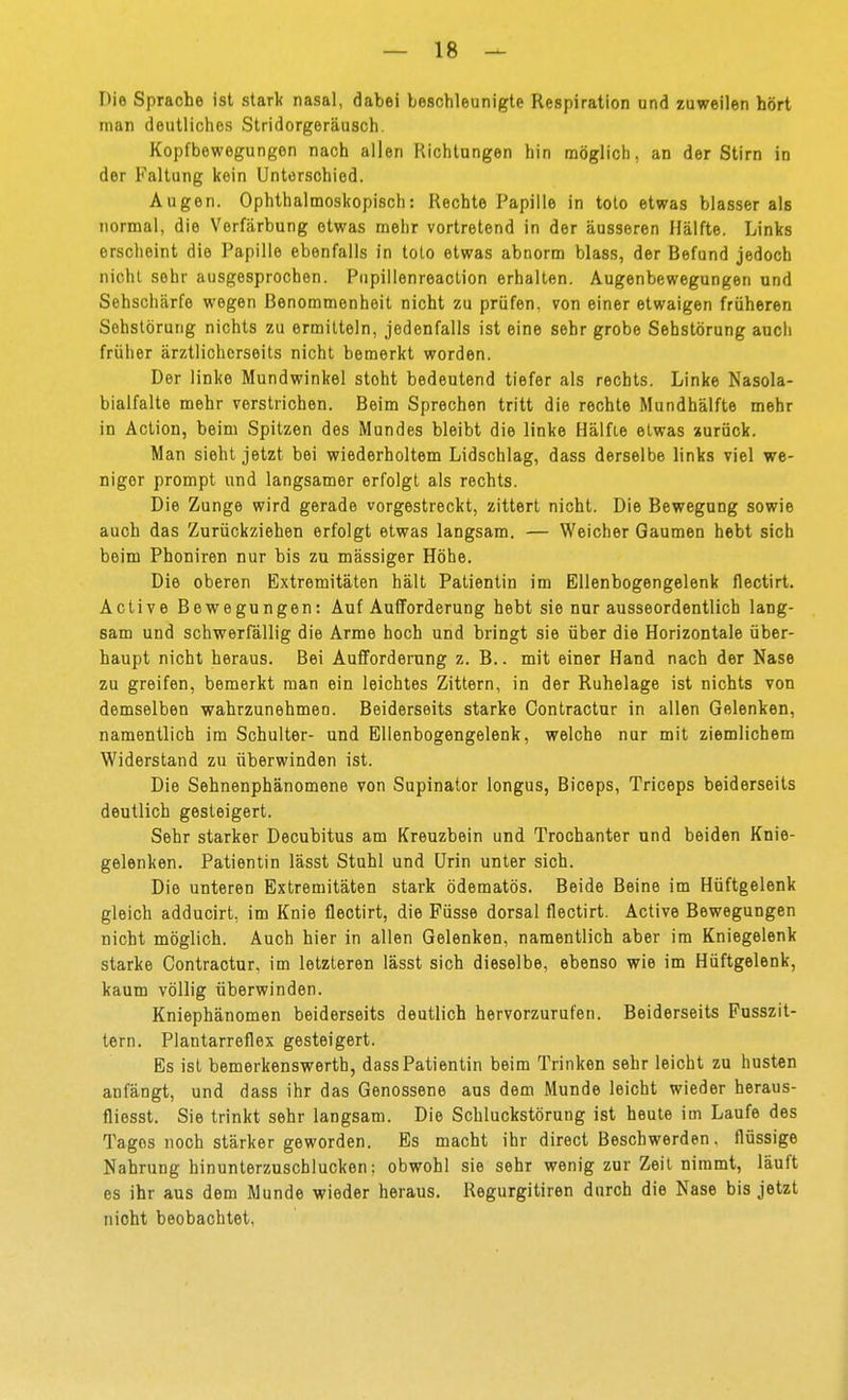 Die Sprache ist stark nasal, dabei beschleunigte Respiration und zuweilen hört man deutliches Stridorgeräusch. Kopfbewegungen nach allen Richtungen hin möglich, an der Stirn in der Fallung kein Unterschied. Augen. Ophthalmoskopisch: Rechte Papille in toto etwas blasser als normal, die Verfärbung etwas mehr vortretend in der äusseren Hälfte. Links erscheint die Papille ebenfalls in tolo etwas abnorm blass, der Befund jedoch nicht sehr ausgesprochen. Pupillenreaclion erhalten. Augenbewegungen und Sehschärfe wegen Benommenheit nicht zu prüfen, von einer etwaigen früheren Sehstöruiig nichts zu ermitteln, jedenfalls ist eine sehr grobe Sehstörung auch früher ärztlicherseits nicht bemerkt worden. Der linke Mundwinkel steht bedeutend tiefer als rechts. Linke Nasola- bialfalte mehr verstrichen. Beim Sprechen tritt die rechte Mundhälfte mehr in Action, beim Spitzen des Mundes bleibt die linke Hälfte etwas zurück. Man sieht jetzt bei wiederholtem Lidschlag, dass derselbe links viel we- niger prompt und langsamer erfolgt als rechts. Die Zunge wird gerade vorgestreckt, zittert nicht. Die Bewegung sowie auch das Zurückziehen erfolgt etwas langsam. — Weicher Gaumen hebt sich beim Phoniren nur bis zu mässiger Höhe. Die oberen Extremitäten hält Patientin im Ellenbogengelenk flectirt. Active Bewegungen: Auf Aufforderung hebt sie nur ausseordentlich lang- sam und schwerfällig die Arme hoch und bringt sie über die Horizontale über- haupt nicht heraus. Bei Aufforderung z. B.. mit einer Hand nach der Nase zu greifen, bemerkt man ein leichtes Zittern, in der Ruhelage ist nichts von demselben wahrzunehmen. Beiderseits starke Contractur in allen Gelenken, namentlich im Schulter- und Ellenbogengelenk, welche nur mit ziemlichem Widerstand zu überwinden ist. Die Sehnenphänomene von Supinator longus, Biceps, Triceps beiderseits deutlich gesteigert. Sehr starker Decubitus am Kreuzbein und Trochanter und beiden Knie- gelenken. Patientin lässt Stuhl und Urin unter sich. Die unteren Extremitäten stark ödematös. Beide Beine im Hüftgelenk gleich adducirt, im Knie flectirt, die Füsse dorsal flectirt. Active Bewegungen nicht möglich. Auch hier in allen Gelenken, namentlich aber im Kniegelenk starke Contractur, im letzteren lässt sich dieselbe, ebenso wie im Hüftgelenk, kaum völlig überwinden. Kniephänomen beiderseits deutlich hervorzurufen. Beiderseits Fusszit- tern. Plantarreflex gesteigert. Es ist bemerkenswerth, dass Patientin beim Trinken sehr leicht zu husten anfängt, und dass ihr das Genossene aus dem Munde leicht wieder heraus- fliesst. Sie trinkt sehr langsam. Die Schluckstörung ist heule im Laufe des Tages noch stärker geworden. Es macht ihr direct Beschwerden. flüssige Nahrung hinunterzuschlucken: obwohl sie sehr wenig zur Zeit nimmt, läuft es ihr aus dem Munde wieder heraus. Regurgitiren durch die Nase bis jetzt nicht beobachtet,