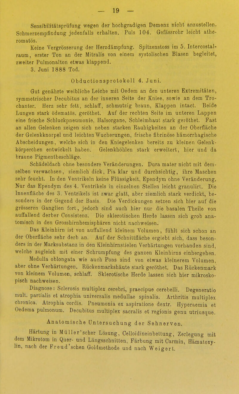 Sonsibilitälsprüfung wegen der hochgradigen Demenz nicht anzustellen. Schmerzempfindung jedenfalls erhalten. Puls 104. Gofässrohr leicht athe- romatös. Keine Vergrösserung der Herzdämpfung. Spitzenstoss im 5. Intercostal- raum, erster Ton an der Mitralis von einem systolischen Blasen begleitet, zweiter Pulmonalton etwas klappend. 3. Juni 1888 Tod. Obductionsprotokoll 4. Juni. Gut genährte weibliche Leiche mit Oedem an den unteren Extremitäten, symmetrischer Decubitus an der inneren Seite der Kniee, sowie an dem Tro- chanter. Herz sehr fett, schlaff, schmutzig braun, Klappen intact. Beide Lungen stark ödematös, geröthet. Auf der rechten Seite im unteren Lappen eine frische Schluckpneumonie, Halsorgane, Schleimhaut stark geröthet. Fast an allen Gelenken zeigen sich neben starken Rauhigkeiten an der Oberfläche der Gelenkknorpel und leichten Wucherungen, frische fibrinöse hämorrhagische Abscheidungen, welche sich in den Kniegelenken bereits zu kleinen Gelenk- körperchen entwickelt haben. Gelenkhöhlen stark erweitert, hier und da braune Pigmentbeschläge. Schädeldach ohne besondere Veränderungen. Dura mater nicht mit dem- selben verwachsen, ziemlich dick, Pia klar und durchsichtig, ihre Maschen sehr feucht. In den Ventrikeln keine Flüssigkeit, Ependym ohne Veränderung. Nur das Ependym des 4. Ventrikels in einzelnen Stellen leicht granulirt. Die Innenfläche des 3. Ventrikels ist zwar glatt, aber ziemlich stark verdickt, be- sonders in der Gegend der Basis. Die Verdickungen setzen sich hier auf die grösseren Ganglien fort, jedoch sind auch hier nur die basalen Theile von auffallend derber Oonsistenz. Die sklerotischen Herde lassen sich grob ana- tomisch in den Grosshirnhemisphären nicht nachweisen. Das Kleinhirn ist von auffallend kleinem Volumen, fühlt sich schon an der Oberfläche sehr derb an. Auf der Schnittfläche ergiebt sich, dass beson- ders in der Marksubstanz in den Kleinhirnslielen Verhärtungen vorhanden sind, welche zugleich mit einer Schrumpfung des ganzen Kleinhirns einhergehen. Medulla oblongata wie auch Pons sind von etwas kleinerem Volumen, aber ohne Verhärtungen. Rückenmarkshäute stark geröthet. Das Rückenmark von kleinem Volumen, schlaff. Sklerotische Herde lassen sich hier mikrosko- pisch nachweisen. Diagnose: Sclerosis multiplex cerebri, praecipue cerebelli. Degeneratio mult. partialis et atrophia universalis medullae spinalis. Arthritis multiplex chronica. Atrophia cordis. Pneumonia ex aspiratione dextr. Hyperaemia et Oedema pulmonum. Decubitus multiplex sacralis et regionis genu utriusque. Anatomische Untersuchung der Sehnerven. Härtung in Müller'scher Lösung, Oelloidineinbettung, Zerlegung mit dem Mikrotom in Quer- und Längsschnitten, Färbung mit Carmin, Hämatoxy- lin, nach der Preud'schen Goldmethode und nach Weigert.