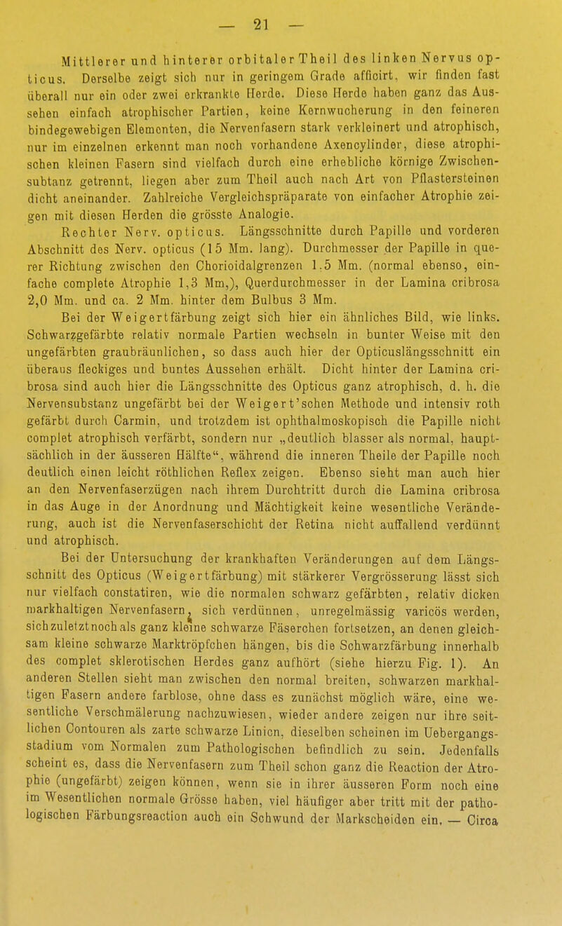 Mittlerer und hinterer orbitaler Theil des linken Nervus op- ticus. Derselbe zeigt sich nur in geringem Grade afficirt, wir finden fast überall nur ein oder zwei erkrankte Herde. Diese Herde haben ganz das Aus- sehen einfach atrophischer Partien, keine Kernwucherung in den feineren bindegewebigen Elementen, die Nervenfasern stark verkleinert und atrophisch, nur im einzelnen erkennt man noch vorhandene Axencylinder, diese atrophi- schen kleinen Fasern sind vielfach durch eine erhebliche körnige Zwischen- subtanz getrennt, liegen aber zum Theil auch nach Art von Pflastersleinen dicht aneinander. Zahlreiche Vergleichspräparate von einfacher Atrophie zei- gen mit diesen Herden die grösste Analogie. Rechter Nerv, opticus. Längsschnitte durch Papille und vorderen Abschnitt des Nerv, opticus (15 Mm. lang). Durchmesser der Papille in que- rer Richtung zwischen den Chorioidalgrenzen 1.5 Mm. (normal ebenso, ein- fache complete Atrophie 1,3 Mm,), Querdurchmesser in der Lamina cribrosa 2,0 Mm. und ca. 2 Mm. hinter dem Bulbus 3 Mm. Bei der Weigertfärbung zeigt sich hier ein ähnliches Bild, wie links. Schwarzgefärbte relativ normale Partien wechseln in bunter Weise mit den ungefärbten graubräunlichen, so dass auch hier der Opticuslängsschnitt ein überaus fleckiges und buntes Aussehen erhält. Dicht hinter der Lamina cri- brosa sind auch hier die Längsschnitte des Opticus ganz atrophisch, d. h. die Nervensubstanz ungefärbt bei der We ig er t'sehen Methode und intensiv roth gefärbt durch Carmin, und trotzdem ist ophthalmoskopisch die Papille nicht complet atrophisch verfärbt, sondern nur „deutlich blasser als normal, haupt- sächlich in der äusseren Hälfte, während die inneren Theile der Papille noch deutlich einen leicht röthlichen Reflex zeigen. Ebenso sieht man auch hier an den Nervenfaserzügen nach ihrem Durchtritt durch die Lamina cribrosa in das Auge in der Anordnung und Mächtigkeit keine wesentliche Verände- rung, auch ist die Nervenfaserschicht der Retina nicht auffallend verdünnt und atrophisch. Bei der Untersuchung der krankhaften Veränderungen auf dem Längs- schnitt des Opticus (Weigertfärbung) mit stärkerer Vergrösserung lässt sich nur vielfach constatiren, wie die normalen schwarz gefärbten, relativ dicken n)arkhaltigen Nervenfasern j sich verdünnen, unregelmässig varicös werden, sich zuletzt noch als ganz kleine schwarze Päserchen fortsetzen, an denen gleich- sam kleine schwarze Marktröpfchen hängen, bis die Schwarzfärbung innerhalb des complet sklerotischen Herdes ganz aufhört (siehe hierzu Fig. 1). An anderen Stellen sieht man zwischen den normal breiten, schwarzen markhal- tigen Pasern andere farblose, ohne dass es zunächst möglich wäre, eine we- sentliche Verschmälerung nachzuwiesen, wieder andere zeigen nur ihre seit- lichen Contouren als zarte schwarze Linien, dieselben scheinen im Uebergangs- stadium vom Normalen zum Pathologischen befindlich zu sein. Jedenfalls scheint es, dass die Nervenfasern zum Theil schon ganz die Reaction der Atro- phie (ungefärbt) zeigen können, wenn sie in ihrer äusseren Form noch eine im Wesentlichen normale Grösse haben, viel häufiger aber tritt mit der patho- logischen Färbungsreaction auch ein Schwund der Markscheiden ein. — Circa