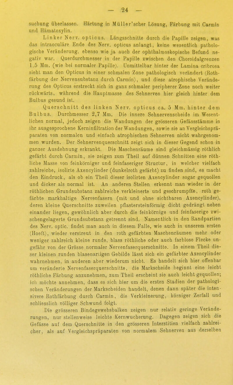 suchung überlassen. Härtung in Müller'scher Lösung, Färbung mit Carmin und Ilämatoxylin. Linker Nerv, opticus. Längsschnitte durch die Papille zeigen, was das intraoculäre Ende des Nerv, opticus anlangt, keine wesentlich patholo- gische Veränderung, ebenso wie ja auch der ophthalmoskopische Befund ne- gativ war. Querdurchmesser in der Papille zwischen den Choroidalgrenzen 1.5 Mm. (wie bei normaler Papille). Unmittelbar hinter der Lamina cribrosa sieht man den Opticus in einer schmalen Zone pathologisch verändert (Koth- lärbung der Nervensubstanz durch Carmin), und diese atrophische Verände- rung des Opticus erstreckt sich in ganz schmaler peripherer Zone noch weiter rückwärts, während die Hauptmasse des Sehnerven hier gleich hinter dem Bulbus gesund ist. Querschnitt des linken Nerv, opticus ca. 5 Mm. hinter dem Bulbus. Durchmesser 2,7 Mm. Die innere Sehnervenscheide im Wesent- lichen normal, jedoch zeigen die Wandungen der grösseren Gefässstämme in ihr ausgesprochene Kerninfiltration der Wandungen, sowie sie an Vergleichsprä- paraten von normalen und einfach atrophischen Sehnerven nicht wahrgenom- men wurden. Der Sehnervenquerschnitt zeigt sich in dieser Gegend schon in ganzer Ausdehnung erkrankt. Die Maschenräume sind gleichmässig röthlich gefärbt durch Carmin, sie zeigen zum Theil auf dünnen Schnitten eine röth- liche Masse von feinkörniger und feinfaseriger Structur, in welcher vielfach zahlreiche, isolirte Axencylinder (dunkelroth gefärbt) zu finden sind, es macht den Eindruck, als ob ein Theil dieser isolirten Axencylinder sogar gequollen und dicker als normal ist. An anderen Stellen erkennt man wieder in der röthlichen Grundsubstanz zahlreiche verkleinerte und geschrumpfte, roth ge- färbte markhaltige Nervenfasern (mit und ohne sichtbaren Axencylinder), deren kleine Querschnitte zuweilen pflastersteinförmig dicht gedrängt neben einander liegen, gewöhnlich aber durch die feinkörnige und feinfaserige zwi- schengelagerte Grundsubstanz getrennt sind. Namentlich in den Randpartien des Nerv, optic. findet man auch in diesem Falle, wie auch in unserem ersten (Hoeft), wieder verstreut in den roth gefärbten Maschenräumen mehr oder weniger zahlreich kleine runde, blass röthliche oder auch farblose Flecke un- gefähr von der Grösse normaler Nervenfaserquerschnitte. In einem Theil die- ser kleinen runden blasenariigen Gebilde lässt sich ein gefärbter Axencylinder wahrnehmen, in anderen aber wiederum nicht. Es handelt sich hier offenbar um veränderte Nervenfaserquerschnitte, die Markscheide beginnt eine leicht röthliche Färbung anzunehmen, zum Theil erscheint sie auch leicht gequollen; ich möchte annehmen, dass es sich hier um die ersten Stadien der pathologi- schen Veränderungen der Markscheiden handelt, denen dann später die inten- sivere Rothfärbung durch Carmin, die Verkleinerung, körniger Zerfall und schliesslich völliger Schwund folgt. Die grösseren Bindegewebsbalken zeigen nur relativ geringe Verände- rungen, nur stellenweise leichte Kernwucherung. Dagegen zeigen sich die Gefässe auf dem Querschnitte in den grösseren Interstitien vielfach zahlrei- cher, als auf Vergleichspräparaten von normalem Sohnerven aus derselben