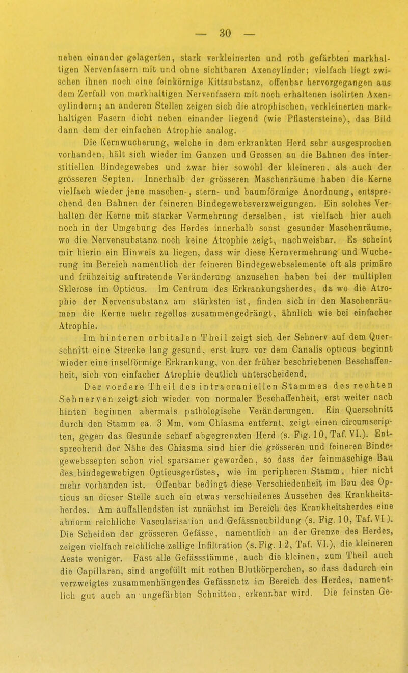 neben einander gelagerten, stark verkleinerten und roth gefärbten markhal- tigen Nervenfasern mit und ohne sichtbaren Axencyiindor; vielfach liegt zwi- schen ihnen noch eine feinkörnige Kittsubstanz, offenbar hervorgegangen aus dem Zerfall von marklialtigen Nervenfasern mit noch erhaltenen isolirten Axen- cj'lindern; an anderen Stellen zeigen sich die atrophischen, verkleinerten mark- haltigen Pasern dicht neben einander liegend (wie Pflastersteine), das Bild dann dem der einfachen Atrophie analog. Die Kernwucherung, welche in dem erkrankten Herd sehr ausgesprochen vorhanden, hält sich wieder im Ganzen und Grossen an die Bahnen des inter- stitiellen Bindegewebes und zwar hier sowohl der kleineren, als auch der grösseren Septen. Innerhalb der grösseren Maschenräume haben die Kerne vielfach wieder jene maschen-, slern- und baumförmige Anordnung, entspre- chend den Bahnen der feineren Bindegewebsverzweigungen. Ein solches Ver- halten der Kerne mit starker Vermehrung derselben, ist vielfach hier auch noch in der Umgebung des Herdes innerhalb sonst gesunder Maschenräume, wo die Nervensubstanz noch keine Atrophie zeigt, nachweisbar. Es scheint mir hierin ein Hinweis zu liegen, dass wir diese Kernvermehrung und Wuche- rung im Bereich namentlich der feineren Bindegewebselemente oft als primäre und frühzeitig auftretende Veränderung anzusehen haben bei der multiplen Sklerose im Opticus. Im Cenlrum des Erkrankungsherdes, da wo die Atro- phie der Nervensubstanz am stärksten ist, finden sich in den Maschenräu- men die Kerne mehr regellos zusammengedrängt, ähnlich wie bei einfacher Atrophie. Im hinteren orbitalen Theil zeigt sich der Sehnerv auf dem Quer- schnitt eine Strecke lang gesund, erst kurz vor dem Canalis opticus beginnt wieder eine iiiseiförmige Erkrankung, von der früher beschriebenen Beschaffen- heit, sich von einfacher Atrophie deutlich unterscheidend. Der vordere Theil des intracraniellen Stammes des rechten Sehnerven zeigt sich wieder von normaler Beschaffenheit, erst weiter nach hinten beginnen abermals pathologische Veränderungen. Ein Querschnitt durch den Stamm ca. 3 Mm. vom Chiasma entfernt, zeigt einen circumscrip- ten, gegen das Gesunde scharf abgegrenzten Herd (s. Fig. 10,Taf. VI.). Ent- sprechend der Nähe des Chiasma sind hier die grösseren und feineren Binde- gewebssepten schon viel sparsamer geworden, so dass der feinmaschige Bau des.bindegewebigen Opticusgerüstes, wie im peripheren Stamm, hier nicht mehr vorhanden ist. Offenbar bedingt diese Verschiedenheit im Bau des Op- ticus an dieser Stelle auch ein etwas verschiedenes Aussehen des Krankheits- herdes. Am auffallendsten ist zunächst im Bereich des Krankheitsherdes eine abnorm reichliche Vascularisalion un d Gefässneubildung (s. Fig. 10, Taf.VI). Die Scheiden der grösseren Gefässe, namentlich an der Grenze des Herdes, zeigen vielfach reichliche zellige Infiltration (s.Fig. 12, Taf. VI.), die kleineren Aeste weniger. Fast alle Gefässstämme, auch die kleinen, zum Theil auch die Capillaren, sind angefüllt mit rothen Blutkörperchen, so dass dadurch ein verzweigtes zusammenhängendes Gefässnetz im Bereich des Herdes, nament- lich gut auch an ungefärbten Schnitten, erkennbar wird. Die feinsten Ge-