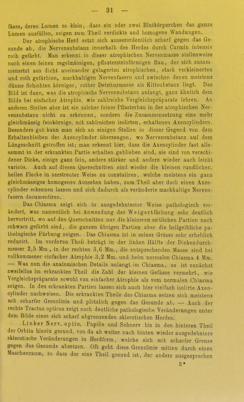 fasse, deren Lumen so klein, dass ein oder zwei Blutkörperchen das ganze Lumen ausfüllen, zeigen zum Theil verdickte und homogene Wandungen. Der atrophische Herd setzt sich ausserordentlich scharf gegen das Ge- sunde ab, die Nervensubstanz innerhalb des Herdes durch Carmin intensiv roth gefärbt. Man erkennt in dieser atrophischen Nervenmasse stellenweise noch einen feinen regelmässigen, pflastersteinförmigen Bau, der sich zusam- mensetzt aus dicht aneinander gelagerten atrophischen, stark verkleinerten und roth gefärbten, markhaltigen Nervenfasern und zwischen denen meistens dünne Schichten körniger, rother Detritusmasse als Kittsubstanz liegt. Das Bild ist dann, was die atrophische Nervensubstanz anlangt, ganz ähnlich dem Bilde bei einfacher Atrophie, wie zahlreiche Vergleichspräparate lehren. An anderen Stellen aber ist ein solcher feiner Pflasterbau in der atrophischen Ner- vensubstanz nicht zu erkennen, sondern die Zusammensetzung eine mehr gleichmässig feinkörnige, mit zahlreichen isolirten, erhaltenen Axencylindern. Besonders gut kann man sich an einigen Stellen in dieser Gegend von dem Erhaltenbleiben der Axencylinder überzeugen, wo Nervensubstanz auf dem Längsschnitt getroffen ist; man erkennt hier, dass die Axencylinder fast alle- sammt in der erkrankten Partie erhalten geblieben sind, sie sind von verschi- dener Dicke, einige ganz fein, andere stärker und andere wieder auch leicht varicös. Auch auf diesen Querschnitten sind wieder die kleinen rundlichen, hellen Flecke in zerstreuter Weise zu constatiren, welche meistens ein ganz gleichmässiges homogenes Aussehen haben, zum Theil aber doch einen Axen- cylinder erkennen lassen und sich dadurch als veränderte markhaltige Nerven- fasern documentiren. Das Ghiasma zeigt sich in ausgedehntester Weise pathologisch ver- ändert, was namentlich bei Anwendung der Weigertfärbung sehr deutlich hervortritt, wo auf den Querschnitten nur die kleineren seitlichen Partien noch schwarz gefärbt sind, die ganzen übrigen Partien aber die hellgelbliche pa- thologische Färbung zeigen. Das Ghiasma ist in seiner Grösse sehr erheblich reducirt. Im vorderen Theil beträgt in der linken Hälfte der Dickendurch- messer 2,5 Mm , in der rechten 3,6 Mm., die entsprechenden Masse sind bei vollkommener einfacher Atrophie 3,2 Mm. und beim normalen Ghiasma 4 Mm. — Was nun die anatomischen Details anlangt im Ghiasma, so ist zunächst zweifellos im erkrankten Theil die Zahl der kleinen Gefässe vermehrt, wie Vergleichspräparate sowohl von einfacher Atrophie als vom normalen Ghiasma zeigen. In den erkrankten Partien lassen sich auch hier vielfach isolirte Axen- cylinder nachweisen. Die erkrankten Theile des Ghiasma setzen sich meistens mit scharfer Grenzlinie und plötzlich gegen das Gesunde ab. — Auch der rechte Tractus opticus zeigt noch deutliche pathologische Veränderungen unter dem Bilde eines sich scharf abgrenzenden sklerotischen Herdes, Linker Nerv, optic. Papille und Sehnerv bis in den hinteren Theil der Orbita hineiu gesund, von da ab weiter nach hinten wieder ausgedehntere sklerotische Veränderungen in Herdform, welche sich mit scharfer Grenze gegen das Gesunde absetzen. Oft geht diese Grenzlinie mitten durch einen Maschenraum, so dass der eine Theil gesund ist, der andere ausgesprochen 3*