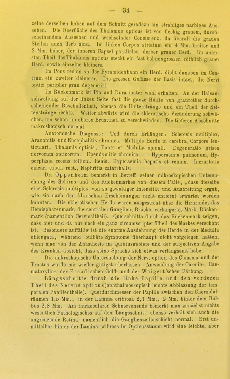 zelne derselben haben auf dem Schnitt geradezu ein strahliges narbiges Aus- sehen. Die Oberfläche des Thalamus opticus ist von fleckig grauem, durch- scheinendem' Aussehen und wechselnder Consistenz, da überall die grauen Stellen auch derb sind. Im linken Corpus striatum ein 4 Mm. breiter und 2 Mm. hoher, der inneren Capsel paralleler, derber grauer Herd. Im unter- sten Theil desThalamus opticus steckt ein fast bohnengrosser, röthlich grauer Herd, sowie einzelne kleinere. Im Pons rechts an der Pyramidenbahn ein Herd, dicht daneben im Con- trum ein zweiter kleinerer. Die grossen Gofässe der Basis intact, die Nervi optici peripher grau degenerirt. Im Rückenmark ist Pia und Dura mater wohl erhalten. An der Halsan- schwellung auf der linken Seite fast die ganze Hälfte von graurother durch- scheinender Beschaffenheit, ebenso die Hinterslrängo und ein Theil der Sei- tenstränge rechts. Weiter abwärts wird die sklerotische Veränderung schwä- cher, um schon im oberen Brusttheil zu verschwinden. Die tieferen Abschnitte makroskopisch normal. Anatomische Diagnose: Tod durch Erhängen: Sclerosis multiplex, Arachnitis und Encephalitis chronica. Multiple Herde in cerebro. Corpore len- ticulari, Thalamis opticis, Ponte et Medulla spinali. Degeneratio grisea nervorum opticorum. Ependymitis chronica. — Hyperaemia pulmonum, Hy- perplasia recens foUicul. lienis, Hyperaemia hepatis et renum. Incrustatio calcar, tubul. rect., Nephritis catarrhalis. Dr. Oppenheim bemerkt in Betreff seiner mikroskopischen Untersu- chung des Gehirns und des Rückenmarkes von diesem Falle, „dass dieselbe eine Sclerosis multiplex von so gewaltiger Intensität und Ausbreitung ergab, wie sie nach den klinischen Erscheinungen nicht entfernt erwartet werden konnten. Die sklerotischen Herde waren ausgestreut über die Hirnrinde, das Hemisphärenmark, die centralen Ganglien, Brücke, verlängertes Mark, Rücken- mark (namentlich Cervicaltheil). Querschnitte durch das Rückenmark zeigen, dass hier und da nur noch ein ganz circumscripter Theil des Markes verschont ist. Besonders auffällig ist die enorme Ausdehnung der Herde in der Medulla oblongata, während bulbäre Symptome überhaupt nicht vorgelegen hatten, wenn man von der Anästhesie im Quintusgebiete und der subjectiven Angabe des Kranken absieht, dass seine Sprache sich etwas verlangsamt habe. Die mikroskopische Untersuchung der Nerv, optici, des Chiasma und der Tractus wurde mir wieder gütigst überlassen. Anwendung der Carmin-, Hae- matoxylin-, der Preud'schen Gold- und der Weigert'schen Färbung. Längsschnitte durch die linke Papille und den vorderen Theil des Nervus opticus (ophthalmoskopisch leichte Abblassung der tem- poralen Papillentheile). Querdurchmesser der Papille zwischen den Choroidal- räumen 1,5 Mm., in der Lamina cribrosa 2,1 Mm., 2 Mm. hinter dem Bul- bus 2,8 Mm. Am intraocularen Sehnervenende bemerkt man zunächst nichts wesentlich Pathologisches auf dem Längsschnitt, ebenso verhält sich auch die angrenzende Retina, namentlich die Ganglienzellenschicht normal. Erst un- mittelbar hinter der Lamina cribrosa im Opticusslamm wird eine leichte, aber