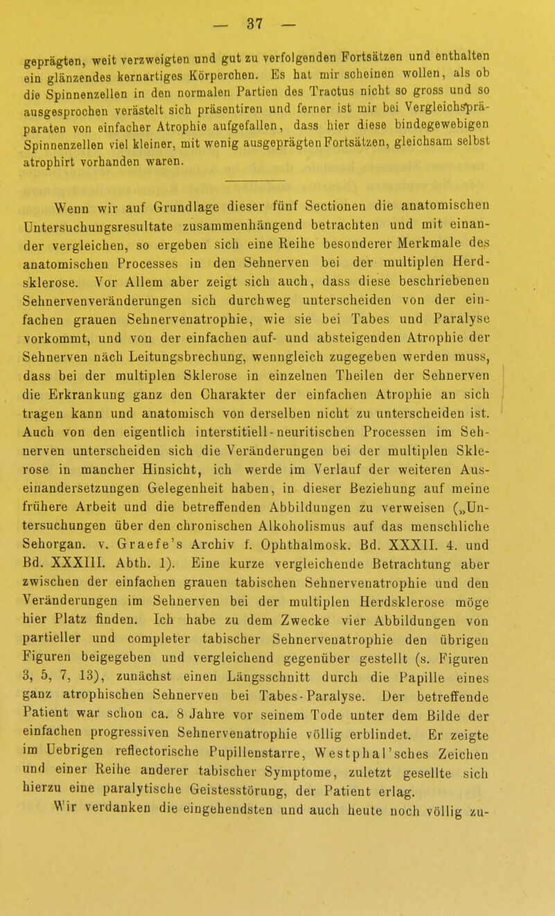 geprägten, weit verzweigten und gut zu verfolgenden Portsätzen und enthalten ein glänzendes kernartiges Körporchen. Es hat mir scheinen wollen, als ob die Spinnenzellen in den normalen Partien des Tractus nicht so gross und so ausgesprochen verästelt sich präsentiren und ferner ist mir bei Vergleichsprä- paraten von einfacher Atrophie aufgefallen, dass hier diese bindegewebigen Spinnenzellen viel kleiner, mit wenig ausgeprägten Fortsätzen, gleichsam selbst atrophirt vorhanden waren. Wenn wir auf Grundlage dieser fünf Sectionen die anatomischen üntersuchungsresultate zusammenhängend betrachten und mit einan- der vergleichen, so ergeben sich eine Reihe besonderer Merkmale des anatomischen Processes in den Sehnerven bei der multiplen Herd- sklerose. Vor Allem aber zeigt sich auch, dass diese beschriebenen Sehnervenveränderungen sich durchweg unterscheiden von der ein- fachen grauen Sehnervenatrophie, wie sie bei Tabes und Paralyse vorkommt, und von der einfachen auf- und absteigenden Atrophie der Sehnerven nach Leitungsbrechung, wenngleich zugegeben werden muss, dass bei der multiplen Sklerose in einzelnen Theilen der Sehnerven die Erkrankung ganz den Charakter der einfachen Atrophie an sich tragen kann und anatomisch von derselben nicht zu unterscheiden ist. Auch von den eigentlich interstitiell-neuritischen Processen im Seh- nerven unterscheiden sich die Veränderungen bei der multiplen Skle- rose in mancher Hinsicht, ich werde im Verlauf der weiteren Aus- einandersetzungen Gelegenheit haben, in dieser Beziehung auf meine frühere Arbeit und die betreffenden Abbildungen zu verweisen („Un- tersuchungen über den chronischen Alkoholismus auf das menschliche Sehorgan, v. Graefe's Archiv f. Ophthalmosk. Bd. XXXII. 4. und Bd. XXXIII. Abth. 1). Eine kurze vergleichende Betrachtung aber zwischen der einfachen grauen tabischen Sehnervenatrophie und den Veränderungen im Sehnerven bei der multiplen Herdsklerose möge hier Platz finden. Ich habe zu dem Zwecke vier Abbildungen von partieller und completer tabischer Sehnervenatrophie den übrigen Figuren beigegeben und vergleichend gegenüber gestellt (s. Figuren 3, 5, 7, 13), zunächst einen Längsschnitt durch die Papille eines ganz atrophischen Sehnerven bei Tabes-Paralyse. Der betreffende Patient war schon ca. 8 Jahre vor seinem Tode unter dem Bilde der einfachen progressiven Sehnervenatrophie völlig erblindet. Er zeigte im üebrigen reflectorische Pupillenstarre, Westphal'sches Zeichen und einer Reihe anderer tabischer Symptome, zuletzt gesellte sich hierzu eine paralytische Geistesstörung, der Patient erlag. Wir verdanken die eingehendsten und auch heute noch völlig zu-