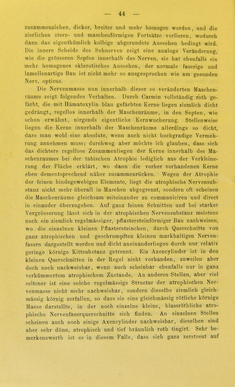 zusammenziehen, dicker, breiter und mehr homogen werden, und die zierlichen stern- und maschenförmigen Fortsätze verlieren, wodurch dann das eigcnthümlich kolbige abgerundete Aussehen bedingt wird. Die innere Scheide des Sehnerven zeigt eine analoge Veränderung, wie die grösseren Sepfen innerhalb des Nerven, sie hat ebenfalls ein mehr homogenes sklerotisches Aussehen, der normale faserige und lamellenartige Bau ist nicht mehr so ausgesprochen wie am gesunden Nerv, opticus. Die Nervenmasse nun innerhalb dieser so veränderten Maschen- räume zeigt folgendes Verhalten. Durch Carmin vollständig roth ge- färbt, die mit Hämatoxylin blau gefärbten Kerne liegen ziemlich dicht gedrängt, regellos innerhalb der Maschenräume, in den Septen, wie schon erwähnt, nirgends eigentliche Kernwucherung. Stellenweise liegen die Kerne innerhalb der Maschenräume allerdings so dicht, dass man wohl eine absolute, wenn auch nicht hochgradige Vermeh- rung annehmen muss; durchweg aber möchte ich glauben, dass sich das dichtere regellose Zusammenliegen der Kerne innerhalb des Ma- schenraumes bei der tabischen Atrophie lediglich aus der Verkleine- rung der Fläche erklärt, wo dann die vorher vorhandenen Kerne eben dementsprechend näher zusammenrücken. Wegen der Atrophie der feinen bindegewebigen Elemente, liegt die atrophische Nervensub- stanz nicht mehr überall in Maschen abgegrenzt, sondern oft scheinen die Maschenräume gleichsam miteinander zu communiciren und direct in einander überzugehen. Auf ganz feinen Schnitten und bei starker Vergrösserung lässt sich in der atrophischen Nervensubstanz meistens noch ein ziemlich regelmässiger, pflastersteinförmiger Bau nachweisen, wo die einzelnen kleinen Pflastersteinchen, durch Querschnitte von ganz atrophischen und geschrumpften kleinen markhaltigen Nerven- fasern dargestellt werden und dicht aneinanderliegen durch nur relativ geringe körnige Kittsubstanz getrennt. Ein Axencylinder ist in den kleinen Querschnitten in der Regel nicht vorhanden, zuweilen aber doch noch nachweisbar, wenn auch scheinbar ebenfalls nur in ganz verkümmertem atrophischem Zustande. An anderen Stellen, aber viel seltener ist eine solche regelmässige Structur der atrophischen Ner- venmasse nicht mehr nachweisbar, sondern dieselbe ziemlich gleich- massig körnig zerfallen, so dass sie eine gleichmässig rötliche körnige Masse darstellte, in der noch einzelne kleine, blassröthliche atro- phische Nervenfaserquerschnitte sich finden. An einzelnen Stellen scheinen auch noch einige Axencylinder nachweisbar, dieselben sind aber sehr dünn, atrophisch und tief bräunlich roth tingirt. Sehr be- merk enswerth ist es in diesem Falle, dass sich ganz zerstreut auf