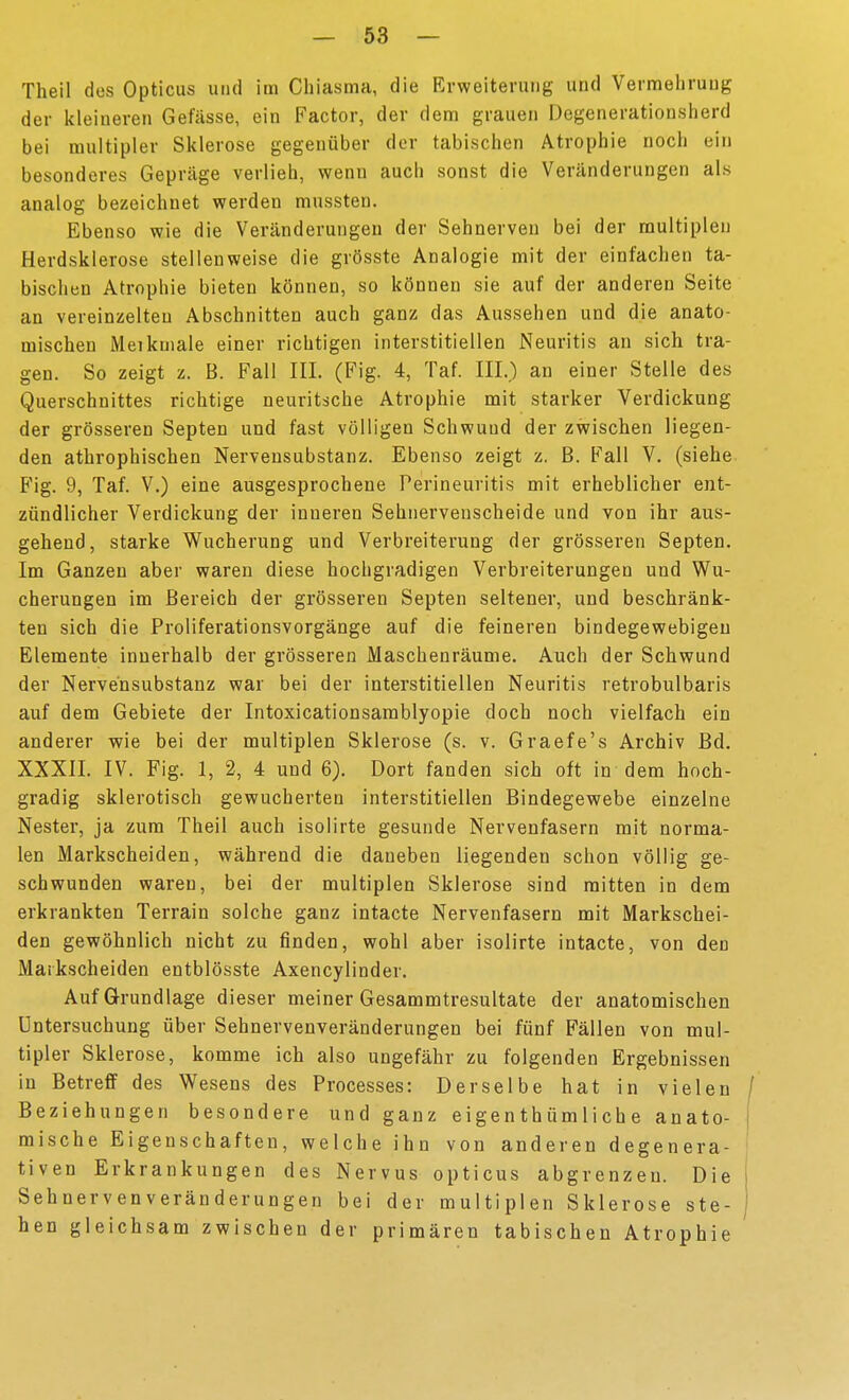 Theil dos Opticus und im Chiasma, die Erweiterung und Vermehrung der kleineren Gefässe, ein Factor, der dem grauen Degenerationslierd bei multipler Sklerose gegenüber der tabischen Atrophie noch ein besonderes Gepräge verlieh, wenn auch sonst die Veränderungen als analog bezeichnet werden mussten. Ebenso wie die Veränderungen der Sehnerven bei der multiplen Herdsklerose stellenweise die grösste Analogie mit der einfachen ta- bischen Atrophie bieten können, so können sie auf der anderen Seite an vereinzelten Abschnitten auch ganz das Aussehen und die anato- mischen Meikniale einer richtigen interstitiellen Neuritis an sich tra- gen. So zeigt z. B. Fall III. (Fig. 4, Taf. III.) an einer Stelle des Querschnittes richtige neuritsche Atrophie mit starker Verdickung der grösseren Septen und fast völligen Schwund der zwischen liegen- den athrophischen Nervensubstanz. Ebenso zeigt z. B. Fall V. (siehe Fig. 9, Taf. V.) eine ausgesprochene Perineuritis mit erheblicher ent- zündlicher Verdickung der inneren Sehiiervenscheide und von ihr aus- gehend, starke Wucherung und Verbreiterung der grösseren Septen. Im Ganzen aber waren diese hochgradigen Verbreiterungen und Wu- cherungen im Bereich der grösseren Septen seltener, und beschränk- ten sich die Proliferationsvorgänge auf die feineren bindegewebigen Elemente innerhalb der grösseren Maschenräume. Auch der Schwund der Nervensubstanz war bei der interstitiellen Neuritis retrobulbaris auf dem Gebiete der Intoxicationsamblyopie doch noch vielfach ein anderer wie bei der multiplen Sklerose (s. v. Graefe's Archiv Bd. XXXII. IV. Fig. 1, 2, 4 und 6). Dort fanden sich oft in dem hoch- gradig sklerotisch gewucherten interstitiellen Bindegewebe einzelne Nester, ja zum Theil auch isolirte gesunde Nervenfasern mit norma- len Markscheiden, während die daneben liegenden schon völlig ge- schwunden waren, bei der multiplen Sklerose sind mitten in dem erkrankten Terrain solche ganz intacte Nervenfasern mit Markschei- den gewöhnlich nicht zu finden, wohl aber isolirte intacte, von den Markscheiden entblösste Axencylinder. Auf Grundlage dieser meiner Gesammtresultate der anatomischen Untersuchung über Sehnervenveränderungen bei fünf Fällen von mul- tipler Sklerose, komme ich also ungefähr zu folgenden Ergebnissen in Betreff des Wesens des Processes: Derselbe hat in vielen j Beziehungen besondere und ganz eigenthümliche anato- i mische Eigenschaften, welche ihn von anderen degenera- tiven Erkrankungen des Nervus opticus abgrenzen. Die j Sehnervenveränderungen bei der multiplen Sklerose ste- | hen gleichsam zwischen der primären tabischen Atrophie