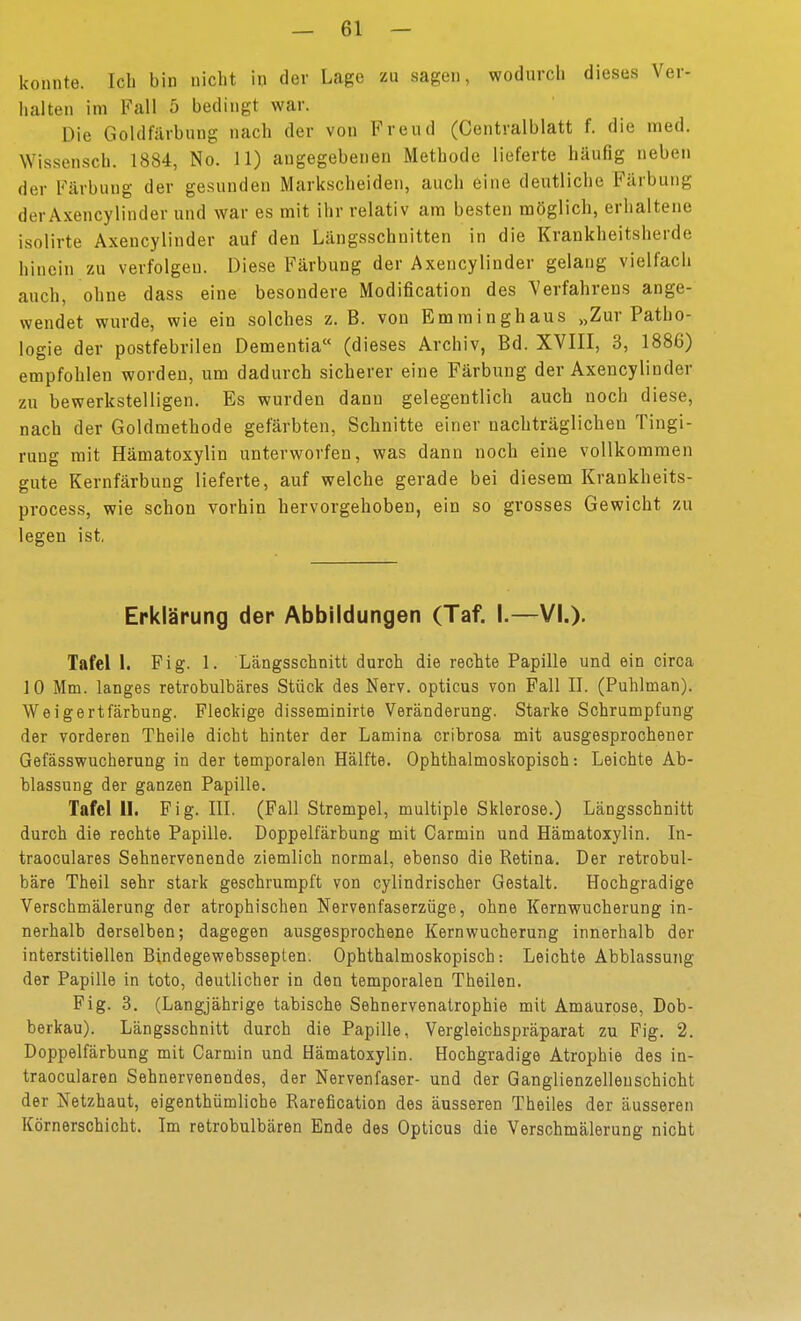 konnte. Ich bin nicht in der Lage zu sagen, wodurch dieses Ver- halten im Fall 5 bedingt war. Die Goldfärbung nach der von Freud (Centralblatt f. die med. Wissensch. 1884, No. 11) angegebenen Methode lieferte häufig neben der Färbung der gesunden Markscheiden, auch eine deutliche Färbung derAxencylinder und war es mit ihr relativ am besten möglich, erhaltene isolirte Axencylinder auf den Längsschnitten in die Krankheitsherde hinein zu verfolgen. Diese Färbung der Axencylinder gelang vielfach auch, ohne dass eine besondere Modification des Verfahrens ange- wendet wurde, wie ein solches z. B. von Emminghaus „Zur Patho- logie der postfebrilen Dementia (dieses Archiv, Bd. XVIII, 3, iSBß) empfohlen worden, um dadurch sicherer eine Färbung der Axencylinder zu bewerkstelligen. Es wurden dann gelegentlich auch noch diese, nach der Goldmethode gefärbten, Schnitte einer nachträglichen Tingi- rung mit Hämatoxylin unterworfen, was dann noch eine vollkommen gute Kernfärbung lieferte, auf welche gerade bei diesem Krankheits- process, wie schon vorhin hervorgehoben, ein so grosses Gewicht zu legen ist, Erklärung der Abbildungen (Taf. I.—VI.). Tafel 1. Fig. 1. Längsschnitt durch die rechte Papille und ein circa 10 Mm. langes retrobulbäres Stück des Nerv, opticus von Fall II. (Puhlman). Weigertfärbung. Fleckige disseminirte Veränderung. Starke Schrumpfung der vorderen Theile dicht hinter der Lamina cribrosa mit ausgesprochener Gefässwucherung in der temporalen Hälfte. Ophthalmoskopisch: Leichte Ab- blassung der ganzen Papille. Tafel II. Fig. III. (Fall Strempel, multiple Sklerose.) Längsschnitt durch die rechte Papille. Doppelfärbung mit Carmin und Hämatoxylin. In- traoculares Sehnervenende ziemlich normal, ebenso die Retina. Der retrobul- bäre Theil sehr stark geschrumpft von cylindrischer Gestalt. Hochgradige Verschmälerung der atrophischen Nervenfaserzüge, ohne Kernwucherung in- nerhalb derselben; dagegen ausgesprochene Kern Wucherung innerhalb der interstitiellen Bindegewebsseplen. Ophthalmoskopisch: Leichte Abblassung der Papille in toto, deutlicher in den temporalen Theilen. Fig. 3. (Langjährige tabische Sehnervenalrophie mit Amaurose, Dob- berkau). Längsschnitt durch die Papille, Vergleichspräparat zu Fig. 2. Doppelfärbung mit Carmin und Hämatoxylin. Hochgradige Atrophie des in- traocularen Sehnervenendes, der Nervenfaser- und der Ganglienzellenschicht der Netzhaut, eigenthümliohe Rarefication des äusseren Theiles der äusseren Körnerschicht. Im retrobulbären Ende des Opticus die Verschmälerung nicht