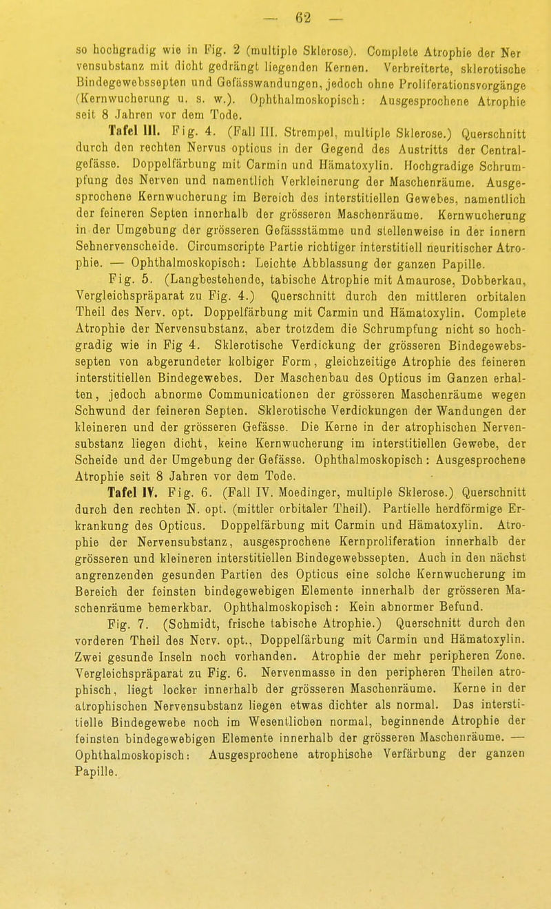 so hochgradig wie in Fig. 2 (multiple Sklerose). Complete Atrophie der Ner vensubstanz mit dicht gedrängt liegenden Kernen. Verbreiterte, sklerotische Bindegewebssepten und Gefässwandungen, jedoch ohne Proiiferationsvorgänge (Kernwucherung u. s. w.). Ophthalmoskopisch: Ausgesprochene Atrophie seit 8 .Jahren vor dem Tode. Tafel III. Fig. 4. (Fall III. Strempel, multiple Sklerose.) Querschnitt durch den rechten Nervus opticus in der Gegend des Austritts der Central- gefässe. Doppelfärbung mit Carmin und Hämatoxylin. Hochgradige Schrum- pfung des Nerven und namentlich Verkleinerung der Maschenräume. Ausge- sprochene Kernwucherung im Bereich des interstitiellen Gewebes, namentlich der feineren Septen innerhalb der grösseren Maschenräume. Kernwucherung in der Umgebung der grösseren Gefässstämme und stellenweise in der innern Sehnervenscheide. Gircumscripte Partie richtiger interstitiell neuritischer Atro- phie. — Ophthalmoskopisch: Leichte Abblassung der ganzen Papille. Fig. 5. (Langbestehende, tabische Atrophie mit Amaurose, Dobberkau, Vergleichspräparat zu Fig. 4.) Querschnitt durch den mittleren orbitalen Theil des Nerv. opt. Doppelfärbung mit Carmin und Hämatoxylin. Complete Atrophie der Nervensubstanz, aber trotzdem die Schrumpfung nicht so hoch- gradig wie in Fig 4. Sklerotische Verdickung der grösseren Bindegewebs- septen von abgerundeter kolbiger Form, gleichzeitige Atrophie des feineren interstitiellen Bindegewebes. Der Maschenbau des Opticus im Ganzen erhal- ten , jedoch abnorme Communicationen der grösseren Maschenräume wegen Schwund der feineren Septen. Sklerotische Verdickungen der Wandungen der kleineren und der grösseren Gefässe. Die Kerne in der atrophischen Nerven- substanz liegen dicht, keine Kern Wucherung im interstitiellen Gewebe, der Scheide und der Umgebung der Gefässe. Ophthalmoskopisch : Ausgesprochene Atrophie seit 8 Jahren vor dem Tode. Tafel IV. Fig. 6. (Fall IV. Moedinger, multiple Sklerose.) Querschnitt durch den rechten N. opt. (mittler orbitaler Theil). Partielle herdförmige Er- krankung des Opticus. Doppelfärbung mit Carmin und Hämatoxylin. Atro- phie der Nervensubstanz, ausgesprochene Kernproliferation innerhalb der grösseren und kleineren interstitiellen Bindegewebssepten. Auch in den nächst angrenzenden gesunden Partien des Opticus eine solche Kernwucherung im Bereich der feinsten bindegewebigen Elemente innerhalb der grösseren Ma- schenräume bemerkbar. Ophthalmoskopisch: Kein abnormer Befund. Fig. 7. (Schmidt, frische tabische Atrophie.) Querschnitt durch den vorderen Theil des Nerv, opt., Doppelfärbung mit Carmin und Hämatoxylin. Zwei gesunde Inseln noch vorhanden. Atrophie der mehr peripheren Zone. Vergleichspräparat zu Fig. 6. Nervenmasse in den peripheren Theilen atro- phisch, liegt locker innerhalb der grösseren Maschenräume. Kerne in der atrophischen Nervensubstanz liegen etwas dichter als normal. Das intersti- tielle Bindegewebe noch im Wesentlichen normal, beginnende Atrophie der feinsten bindegewebigen Elemente innerhalb der grösseren Maschenräume. — Ophthalmoskopisch: Ausgesprochene atrophische Verfärbung der ganzen Papille.