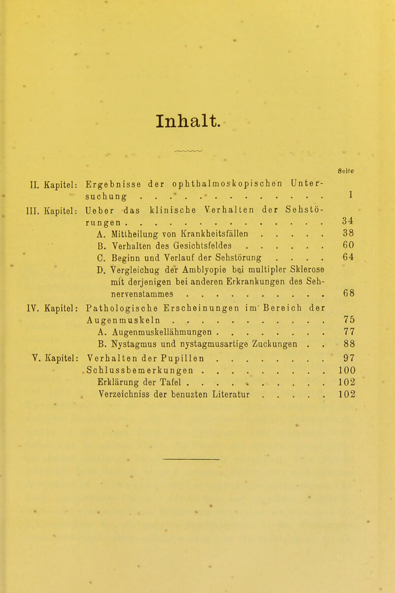 Inhalt. Seile II. Kapitel: Ergebnisse der ophthalmoskopischen Unter- suchung 1 III. Kapitel: Ueber das klinische Verhalten der Sehstö- rungen 34 A. Mittheilung von Krankheitsfällen 38 B. Verhalten des Gesichtsfeldes 60 C. Beginn und Verlauf der Sehstörung .... 64 D. Vergleichug der Amblyopie bei multipler Sklerose mit derjenigen bei anderen Erkrankungen des Seh- nervenstammes 68 IV. Kapitel: Pathologische Erscheinungen im Bereich der Augenmuskeln 75 A. Augenmuskellähmungen 77 B. Nystagmus und nystagmusartige Zuckungen . . 88 V. Kapitel: Verhalten der Pupillen 97 Schlussbemerkungen 100 Erklärung der Tafel . . . . » 102 Verzeichniss der benuzten Literatur 102