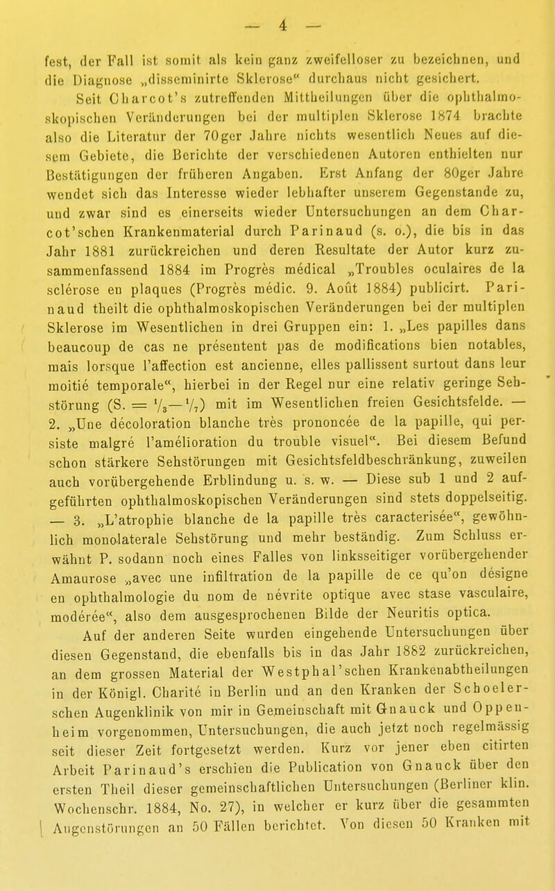 fest, der Fall ist somit als kein ganz zweifelloser zu bezeichnen, und die Diagnose „disseminirte Sklerose durchaus nicht gesichert. Seit Charcot's zutreffenden Mittbeilungen über die ophthalmo- skopischen Veränderungen bei der multiplen Sklerose 1874 brachte also die Literatur der 70ger Jahre nichts wesentlich Neues auf die- sem Gebiete, die Berichte der verschiedenen Autoren enthielten nur Bestätigungen der früheren Angaben. Erst Anfang der 80ger Jahre wendet sich das Interesse wieder lebhafter unserem Gegenstande zu, uud zwar sind es einerseits wieder Untersuchungen an dem Char- cot'schen Krankenmaterial durch Parinaud (s. o.), die bis in das Jahr 1881 zurückreichen und deren Resultate der Autor kurz zu- sammenfassend 1884 im Progres medical „Troubles oculaires de la sclerose en plaques (Progres medic. 9. Aoüt 1884) publicirt. Pari- naud theilt die ophthalmoskopischen Veränderungen bei der multiplen Sklerose im Wesentlichen in drei Gruppen ein: 1. „Les papilles dans beaueoup de cas ne presentent pas de modifications bien notables, mais lorsque l'affection est ancienne, elles pallissent surtout dans leur moitie temporale, hierbei in der Regel nur eine relativ geringe Seb- störung (S. = Vs— 77) mit im Wesentlichen freien Gesichtsfelde. — 2. „Une decoloration blanche tres prononcee de la papille, qui per- siste malgre l'amelioration du trouble visuel. Bei diesem Befund schon stärkere Sehstörungen mit Gesichtsfeldbeschränkung, zuweilen auch vorübergehende Erblindung u. 's. w. — Diese sub 1 und 2 auf- geführten ophthalmoskopischen Veränderungen sind stets doppelseitig. — 3. „L'atrophie blanche de la papille tres caracterisee«, gewöhn- lich monolaterale Sehstörung und mehr beständig. Zum Schluss er- wähnt P. sodann noch eines Falles von linksseitiger vorübergehender Amaurose „avec une infiltration de la papille de ce qu'on designe en Ophthalmologie du nom de nevrite optique avec stase vasculaire, moderee, also dem ausgesprochenen Bilde der Neuritis optica. Auf der anderen Seite wurden eingehende Untersuchungen über diesen Gegenstand, die ebenfalls bis in das Jahr 1882 zurückreichen, an dem grossen Material der Westphal'sehen Krankenabtheilungen in der Königl. Charite in Berlin und an den Kranken der Schoeler- schen Augenklinik von mir in Gemeinschaft mit Gnauck und Oppen- heim vorgenommen, Untersuchungen, die auch jetzt noch regelmässig seit dieser Zeit fortgesetzt werden. Kurz vor jener eben citirten Arbeit Parinaud's erschien die Publication von Gnauck über den ersten Theil dieser gemeinschaftlichen Untersuchungen (Berliner klin. Wochenschr. 1884, No. 27), in welcher er kurz über die gesammten Aiigenstörungcn an 50 Fällen berichtet. Von diesen 50 Kranken mit