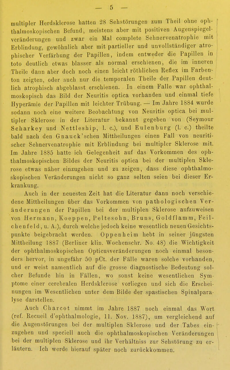 multipler Herdsklerose hatteu 28 Sehstörungen zum Theil ohne oph- thalmoskopischen Befund, meistens aber mit positiven Augenspiegel- Veränderungen und zwar ein Mal complete Sehnervenatrophie mit Krblinduug, gewöhnlich aber mit partieller und unvollständiger atro- phischer Verfärbung der Papillen, indem entweder die Papillen in toto deutlich etwas blasser als normal erschienen, die im inneren Theile dann aber doch noch einen leicht röthlichen Reflex im Farben- ton zeigten, oder auch nur die temporalen Theile der Papillen deut- lich atrophisch abgeblasst erschienen. In einem Falle war ophthal- moskopisch das Bild der Neuritis optica vorhanden und einmal tiefe Hyperämie der Papillen mit leichter Trübung. — Im Jahre 1884 wurde sodann noch eine weitere Beobachtung von Neuritis optica bei mul- tipler Sklerose in der Literatur bekannt gegeben von (Seymour Scharkey und Nettleship, 1. c), und Eulenburg (1. c.) theilte bald nach den Gnauck'schen Mittheilungen einen Fall von neuriti- scher Sehnervenatrophie mit Erblindung bei multipler Sklerose mit. Im Jahre 1885 hatte ich Gelegenheit auf das Vorkommen des oph- thalmoskopischen Bildes der Neuritis optica bei der multiplen Skle- rose etwas näher einzugehen und zu zeigen, dass diese ophthalmo- skopischen Veränderungen nicht so ganz selten seien bei dieser Er- krankung. Auch in der neuesten Zeit hat die Literatur dann noch verschie- dene Mittheilungen über das Vorkommen von pathologischen Ver- änderungen der Papillen bei der multiplen Sklerose aufzuweisen von Hermann, Koeppen, Peltesohn, Bruns, Goldflamm, Feil- chenfeld , u. A.), durch welche jedoch keine wesentlich neuen Gesichts- punkte beigebracht werden. Oppenheim hebt in seiner jüngsten Mittheilung 1887 (Berliner klin. Wochenschr. No. 48) die Wichtigkeit der ophthalmoskopischen Opticusveränderungen noch einmal beson- ders hervor, in ungefähr 50 pCt. der Fälle waren solche vorhanden, und er weist namentlich auf die grosse diagnostische Bedeutung sol- cher Befunde hin in Fällen, wo sonst keine wesentlichen Sym- ptome einer cerebralen Herdsklerose vorliegen und sich die Erschei- nungen im Wesentlichen unter dem Bilde der spastischen Spinalpara- lyse darstellen. Auch Charcot nimmt im Jahre 1887 noch einmal das Wort (ref. Recueil d'ophthalmologie, 11. Nov. 1887), um vergleichend auf die Augenstörungen bei der multiplen Sklerose und der Tabes ein- zugehen und speciell auch die ophthalmoskopischen Veränderungen bei der multiplen Sklerose und ihr Verhältniss zur Sehstörung zu er- läutern. Ich werde hierauf später noch zurückkommen.