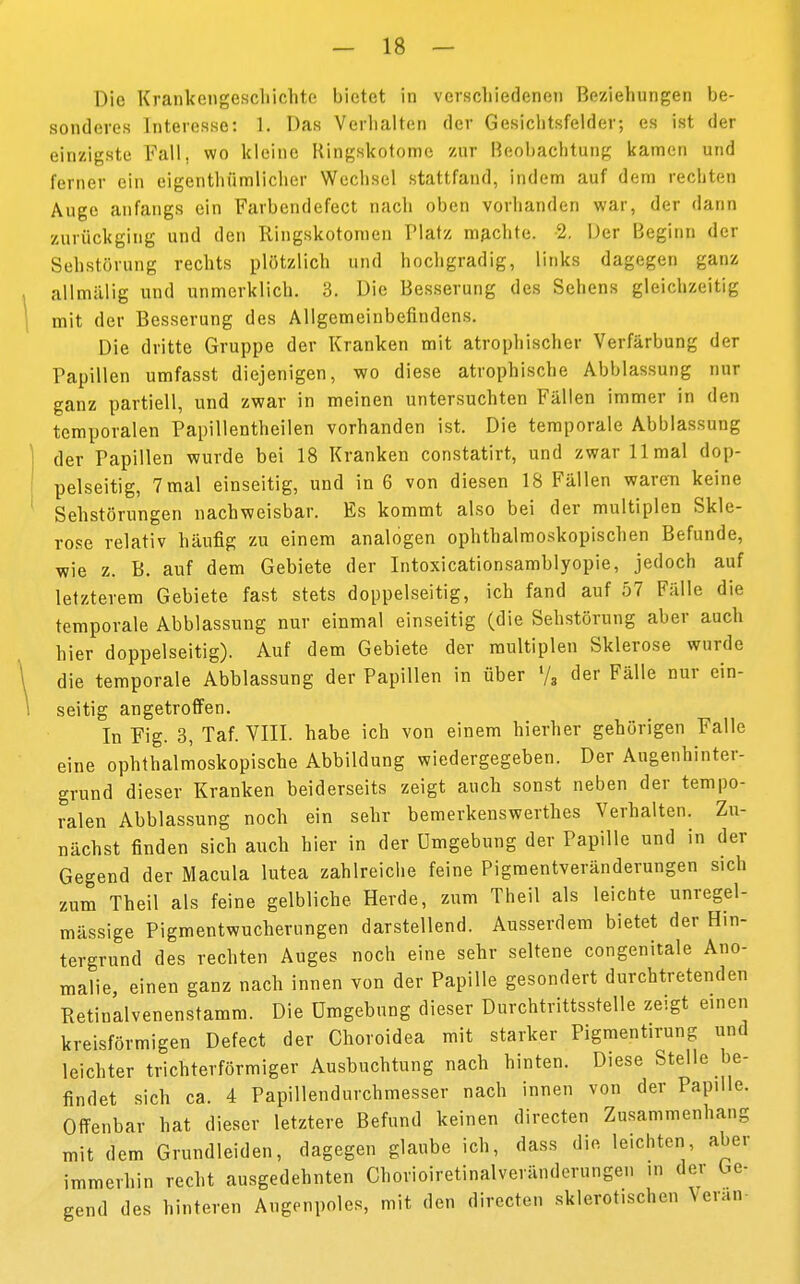 Die Krankengeschichte bietet in verschiedenen Beziehungen be- sonderes Interesse: 1. Das Verhalten der Gesichtsfelder; es ist der einzigste Fall, wo kleine Hingskotome zur Beobachtung kamen und ferner ein eigenthiimlicher Wechsel stattfand, indem auf dem rechten Auge anfangs ein Farbendefect nach oben vorhanden war, der dann zurückging und den Ringskotomen Platz machte. 2. Der Beginn der Sehstörung rechts plötzlich und hochgradig, links dagegen ganz aUmälifi und unmerklich. 3. Die Besserung des Sehens gleichzeitig mit der Besserung des Allgemeinbefindens. Die dritte Gruppe der Kranken mit atrophischer Verfärbung der Papillen umfasst diejenigen, wo diese atrophische Abblassung nur ganz partiell, und zwar in meinen untersuchten Fällen immer in den temporalen Papillentheilen vorhanden ist. Die temporale Abblassung der Papillen wurde bei 18 Kranken constatirt, und zwar 11 mal dop- pelseitig, 7 mal einseitig, und in 6 von diesen 18 Fällen waren keine Sehstörungen nachweisbar. Es kommt also bei der multiplen Skle- rose relativ häufig zu einem analogen ophthalmoskopischen Befunde, •wie z. B. auf dem Gebiete der Intoxicationsamblyopie, jedoch auf letzterem Gebiete fast stets doppelseitig, ich fand auf 57 Fälle die temporale Abblassung nur einmal einseitig (die Sehstörung aber auch hier doppelseitig). Auf dem Gebiete der multiplen Sklerose wurde die temporale Abblassung der Papillen in über »/, der Fälle nur ein- seitig angetroffen. In Fig. 3, Taf. VIII. habe ich von einem hierher gehörigen Falle eine ophthalmoskopische Abbildung wiedergegeben. Der Augenhinter- grund dieser Kranken beiderseits zeigt auch sonst neben der tempo- ralen Abblassung noch ein sehr bemerkenswerthes Verhalten. Zu- nächst finden sich auch hier in der Umgebung der Papille und in der Gegend der Macula lutea zahlreiche feine Pigmentveränderungen sich zum Theil als feine gelbliche Herde, zum Theil als leichte unregel- mässige Pigmentwucherungen darstellend. Ausserdem bietet der Hin- tergrund des rechten Auges noch eine sehr seltene congenitale Ano- malie, einen ganz nach innen von der Papille gesondert durchtretenden Retinalvenenstamm. Die Umgebung dieser Durchtrittsstelle zeigt einen kreisförmigen Defect der Choroidea mit starker Pigmentirung und leichter trichterförmiger Ausbuchtung nach hinten. Diese Stelle be- findet sich ca. 4 Papillendurchmesser nach innen von der Papille. Offenbar hat dieser letztere Befund keinen directen Zusammenhang mit dem Grundleiden, dagegen glaube ich, dass die leichten aber immerhin recht ausgedehnten Chorioiretinalveränderungen in der be- gend des hinteren Angenpoles, mit den directen sklerotischen Vevan