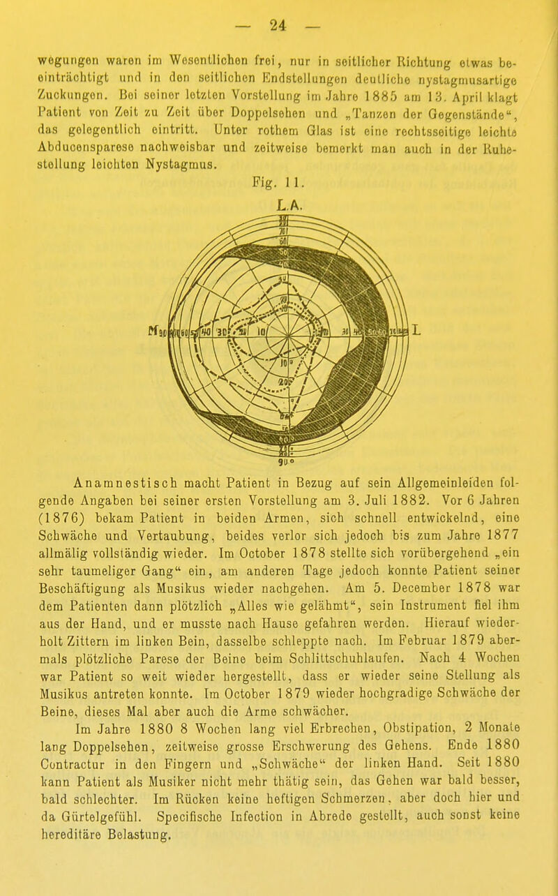 wegungon waren im Wesonüichon frei, nur in seitlicher Richtung etwas be- einträchtigt und in den seitlichen Endstellungon deutliche nystagniusartige Zuckungon. ßoi seiner letzten Vorstellung im Jahre 1885 am 13. April klagt Patient von Zeit zu Zeit über Doppelsehen und „Tanzen der Gegenstände, das gelegentlich eintritt. Unter rothem Glas ist eine rechtsseitige leichte Abduconsparese nachweisbar und zeitweise bemerkt man auch in der Ruhe- stellung leichten Nystagmus. Fig. IL LA. 9U° Anamnestisch macht Patient in Bezug auf sein Allgemeinleiden fol- gende Angaben bei seiner ersten Vorstellung am 3. Juli 1882. Vor 6 Jahren (1876) bekam Patient in beiden Armen, sich schnell entwickelnd, eine Schwäche und Vertaubung, beides verlor sich jedoch bis zum Jahre 1877 allmälig vollständig wieder. Im October 1878 stellte sich vorübergehend „ein sehr taumeliger Gang ein, am anderen Tage jedoch konnte Patient seiner Beschäftigung als Musikus wieder nachgehen. Am 5. December 1878 war dem Patienten dann plötzlich „Alles wie gelähmt, sein Instrument fiel ihm aus der Hand, und er musste nach Hause gefahren werden. Hierauf wieder- holt Zittern im linken Bein, dasselbe schleppte nach. Im Februar 1879 aber- mals plötzliche Parese der Beine beim Schlittschuhlaufen. Nach 4 Wochen war Patient so weit wieder hergestellt, dass er wieder seine Stellung als Musikus antreten konnte. Im October 1879 wieder hochgradige Schwäche der Beine, dieses Mal aber auch die Arme schwächer. Im Jahre 1880 8 Wochen lang viel Erbrechen, Obstipation, 2 Monate lang Doppelsehen, zeitweise grosse Erschwerung des Gehens. Ende 1880 Contractur in den Fingern und „Schwäche der linken Hand. Seit 1880 kann Patient als Musiker nicht mehr thätig sein, das Gehen war bald besser, bald schlechter. Im Rücken keino heftigen Schmerzen, aber doch hier und da Gürtelgefühl. Specifische Infection in Abredo gestellt, auch sonst keine hereditäre Belastung.