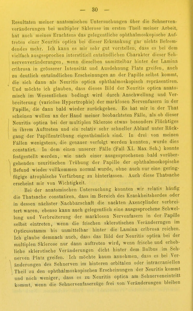 Resultaten meiner anatomischen Untersuchungen über die Sehnerven- verän(lernngeii bei multipler Sklerose im ersten Theil meiner Arbeit, hat auch meines Erachtens das gelegentliche ophthalmoskopische Auf- treten einer Neuritis optica bei dieser Erkrankung gar nichts Befrem- dendes mehr. Ich kann es mir sehr gut vorstellen, dass es bei dem vielfach ausgesprochen interstitiell entzündlichen Charakter dieser Seh- ncrvenveränderungen, wenn dieselben unmittelbar hinter der Lamina cribrosa in grösserer Intensität und Ausdehnung Platz greifen, auch zu deutlich entzündlichen Erscheinungen an der Papille selbst kommt, die sich dann als Neuritis optica ophthalmoskopisch repräsentiren. Und möchte ich glauben, dass dieses Bild der Neuritis optica anato- misch im Wesentlichen bedingt wird durch Anschwellung und Ver- breiterung (varicöse Hypertrophie) der marklosen Nervenfasern in der Papille, die dann bald wieder zurückgehen. Es hat mir in der That scheinen wollen an der Hand meiner beobachteten Fälle, als ob dieser Neuritis optica bei der multiplen Sklerose etwas besonders Flüchtiges in ihrem Auftreten und ein relativ sehr schneller Ablauf unter Rück- gang der Papillentrübung eigentümlich sind. In drei von meinen Fällen wenigstens, die genauer verfolgt werden konnten, wurde dies constatirt. In dem einen unserer Fälle (Fall XI. Max Sch.) konnte festgestellt werden, wie nach einer ausgesprochenen bald vorüber- \ gehenden neuritischen Trübung der Papille der ophthalmoskopische ; Befund wieder vollkommen normal wurde, ohne auch nur eine gering- ! fügige atrophische Verfärbung zu hinterlassen. Auch diese Thatsache erscheint mir von Wichtigkeit. Bei der anatomischen Untersuchung konnten wir relativ häufig die Thatsache constatiren, dass im Bereich des Krankheitsherdes oder in dessen nächster Nachbarschaft die nackten Axencylinder verbrei- tert waren, ebenso kann auch gelegentlich eine ausgesprochene Schwel- lung und Verbreiterung der marklosen Nervenfasern in der Papille selbst eintreten, wenn die frischen sklerotischen Veränderrngen im Opticusstamm bis unmittelbar hinter die Lamina cribrosa reichen. Ich glaube demnach auch, dass das Bild der Neuritis optica bei der multiplen Sklerose nur dann auftreten wird, wenn frische und erheb- liche sklerotische Veränderungen dicht hinter dem Bulbus im Seh- nerven Platz greifen. Ich möchte kaum annehmen, dass es bei Ver- \ änderungen des Sehnerven im hinteren orbitalen oder intracraniellen \ Theil zu den ophthalmoskopischen Erscheinungen der Neuritis kommt und noch weniger, dass es zu Neuritis optica am Sehnerveneintritt kommt, wenn die Sehnervenfaserzüge frei von Veränderungen bleiben