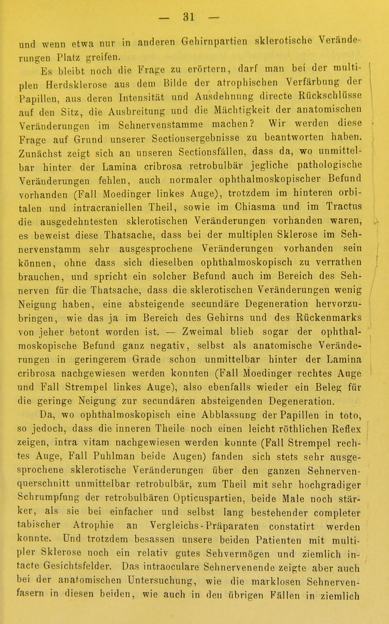 und wenn etwa nur in anderen Gehirnpartien sklerotische Verände- rungen Platz greifen. Es bleibt noch die Frage zu erörtern, darf man bei der multi- plen Herdsklerose aus dem Bilde der atrophischen Verfärbung der Papillen, aus deren Intensität und Ausdehnung directe Rückschlüsse auf den Sitz, die Ausbreitung und die Mächtigkeit der anatomischen Veränderungen im Sehnervenstamme machen? Wir werden diese Frage auf Grund unserer Sectiousergebnisse zu beantworten haben. Zunächst zeigt sich an unseren Sectionsfällen, dass da, wo unmittel- bar hinter der Lamina cribrosa retrobulbär jegliche pathologische Veränderungen fehlen, auch normaler ophthalmoskopischer Befund vorhanden (Fall Moedinger linkes Auge), trotzdem im hinteren orbi- talen und intracraniellen Theil, sowie im Chiasma und im Tractus die ausgedehntesten sklerotischen Veränderungen vorhanden waren, es beweist diese Thatsache, dass bei der multiplen Sklerose im Seh- nervenstamm sehr ausgesprochene Veränderungen vorhanden sein können, ohne dass sich dieselben ophthalmoskopisch zu verrathen brauchen, und spricht ein solcher Befund auch im Bereich des Seh- nerven für die Thatsache, dass die sklerotischen Veränderungen wenig Neigung haben, eine absteigende secundäre Degeneration hervorzu- bringen, wie das ja im Bereich des Gehirns und des Rückenmarks von jeher betont worden ist. — Zweimal blieb sogar der ophthal- moskopische Befund ganz negativ, selbst als anatomische Verände- rungen in geringerem Grade schon unmittelbar hinter der Lamina cribrosa nachgewiesen werden konnten (Fall Moedinger rechtes Auge und Fall Strempel linkes Auge), also ebenfalls wieder ein Beleg für die geringe Neigung zur secundären absteigenden Degeneration. Da, wo ophthalmoskopisch eine Abblassung der Papillen in toto, so jedoch, dass die inneren Theile noch einen leicht röthlichen Reflex zeigen, intra vitam nachgewiesen werden konnte (Fall Strempel rech- tes Auge, Fall Puhlman beide Augen) fanden sich stets sehr ausge- sprochene sklerotische Veränderungen über den ganzen Sehnerven- querschnitt unmittelbar retrobulbär, zum Theil mit sehr hochgradiger Schrumpfung der retrobulbären Opticuspartien, beide Male noch stär- ker, als sie bei einfacher und selbst lang bestehender completer tabischer Atrophie an Vergleichs-Präparaten constatirt werden konnte. Und trotzdem besassen unsere beiden Patienten mit multi- pler Sklerose noch ein relativ gutes Sehvermögen und ziemlich in- tacte Gesichtsfelder. Das intraoculare Sehnervenende zeigte aber auch bei der anatomischen Untersuchung, wie die marklosen Sehnerven- fasern in diesen beiden, wie auch in den übrigen Fällen in ziemlich