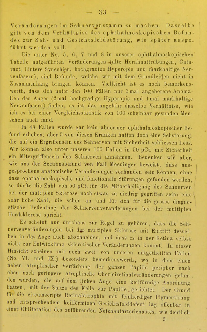 — 3 3 — Veränderungen im Sehnervenstamm zu machen. Dasselbe gilt von dem V e v h ä 11 n i s s des ophthalmoskopischen Befun- des zur Seh- und Gesichtsfeldstörung, wie später ausge. führt werden soll. Die unter No. 5, 6, 7 und 8 in unserer ophthalmoskopischen Tabelle aufgeführten Veränderungen-(alte Hornhauttrübungen, Cata- ract, hintere Synechien, hochgradige Hyperopie und markhaltige Ner- venfasern), sind Befunde, welche wir mit dem Grundleicjen nicht in Zusammenhang bringen können. Vielleicht ist es noch bemerkens- werth, dass sich unter den 100 Fällen nur 3 mal angeborene Anoma- lien des Auges (2mal hochgradige Hyperopie und 1 mal markhaltige Nervenfasern) finden, es ist das ungefähr dasselbe Verhältniss, wie ich es bei einer Vergleichsstatistik von 100 scheinbar gesunden Men- schen auch fand. In 48 Fällen wurde gar kein abnormer ophthalmoskopischer Be- fund erhoben, aber 5 von diesen Kranken hatten doch eine Sehstörung, die auf ein Ergriffensein des Sehnerven mit Sicherheit schliessen Hess. Wir können also unter unseren 100 Fällen in 50 pCt. mit Sicherheit ein Mitergriffensein des Sehnerven annehmen. Bedenken wir aber, wie uns der Sectionsbefund von Fall Moedinger beweist, dass aus- i gesprochene anatomische Veränderungen vorhanden sein können, ohne dass ophthalmoskopische und functionelle Störungen gefunden werden, so dürfte die Zahl von 50 pCt. für die Mitbetheiliguug des Sehnerven bei der multiplen Sklerose noch etwas zu niedrig gegriffen sein; eine sehr hohe Zahl, die schon an und für sich für die grosse diagno- stische Bedeutung der Sehnervenveränderungen bei der multiplen Herdsklerose spricht. Es scheint nun durchaus zur Regel zu gehören, dass die Seh- nervenveränderungen bei dar multiplen Sklerose mit Eintritt dessel- ben in das Auge auch abschneiden, und dass es in der Retina selbst nicht zur Entwicklung sklerotischer Veränderungen kommt. In dieser Hinsicht scheinen mir noch zwei von unseren mitgetheilten Fällen (No. VI. und IX.) besonders bemerkenswert!!, wo in dem einen neben atrophischer Verfärbung der ganzen Papille peripher nach oben noch geringere atrophische Chorioiretinalveränderungen gefun-. den wurden, die auf dem linken Auge eine keilförmige Anordnung hatten, mit der Spitze des Keils zur Papille . gerichtet. Der Grund für die circumscripte Retinalatrophie mit feinherdiger Pigmentirung und entsprechendem keilförmigen Gesichtsfelddefect lag offenbar in einer Obliteration des zuführenden Netzhautarterienastes, wie deutlich 3