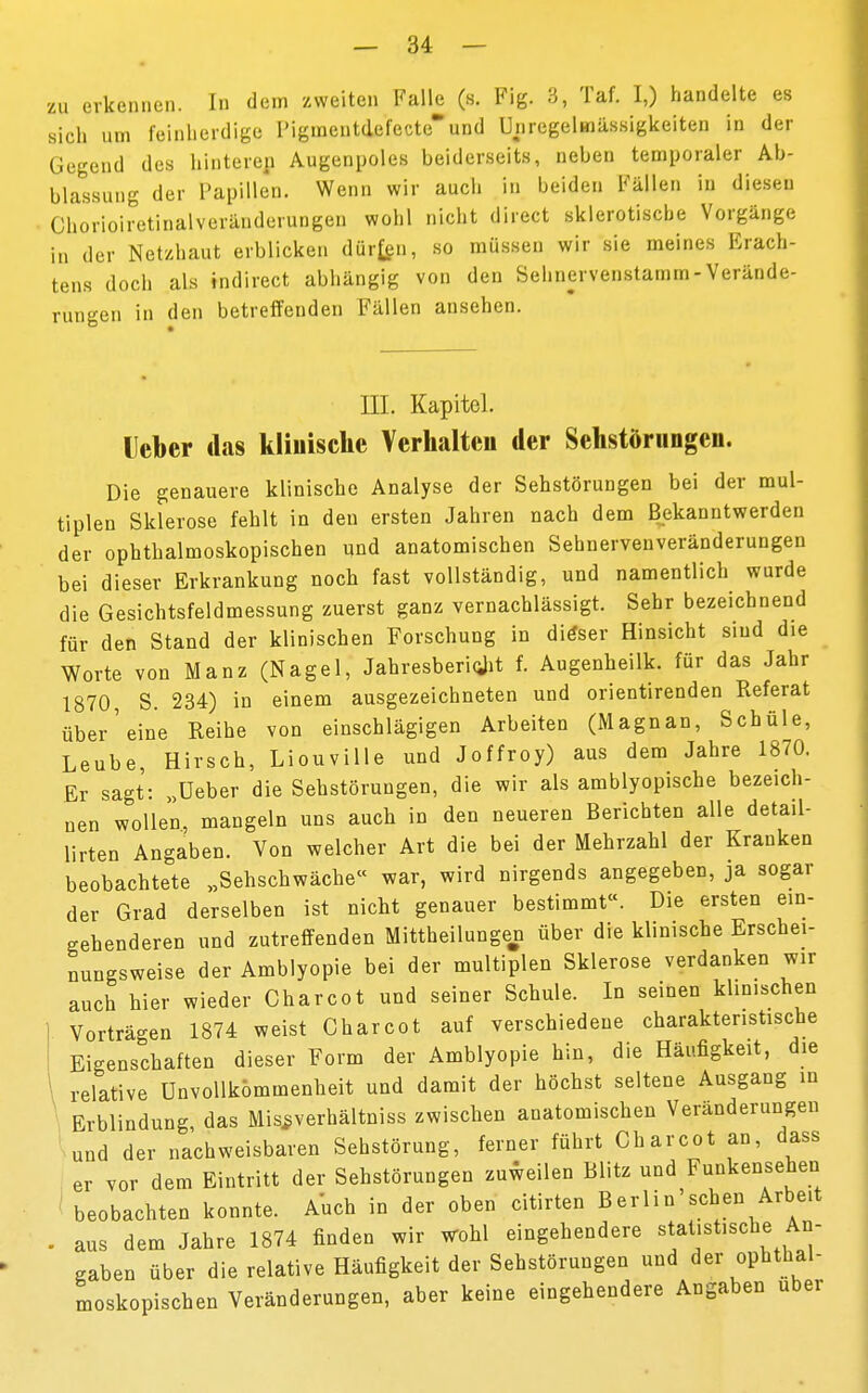 zu erkennen. In dem zweiten Falle (s. Fig. 3, Taf. I,) handelte es sich um feinherdige I,igmentdefecteund Unregelmässigkeiten in der Gegend des hinteren Augenpoles beiderseits, neben temporaler Ab- fassung der Papillen. Wenn wir auch in beiden Fällen in diesen Cliorioiretinalveränderungen wohl nicht direct sklerotische Vorgänge in der Netzhaut erblicken dürfen, so müssen wir sie meines Erach- tens doch als tndirect abhängig von den Sehnervenstamm-Verände- rungen in den betreffenden Fällen ansehen. III. Kapitel. Ueber das klinische Verhalten der Sehstörungen. Die genauere klinische Analyse der Sehstörungen bei der mul- tiplen Sklerose fehlt in den ersten Jahren nach dem Bekanntwerden der ophthalmoskopischen und anatomischen Sehnervenveränderungen bei dieser Erkrankung noch fast vollständig, und namentlich wurde die Gesichtsfeldmessung zuerst ganz vernachlässigt. Sehr bezeichnend für den Stand der klinischen Forschung in ditfser Hinsicht sind die Worte von Manz (Nagel, Jahresbericht f. Augenbeilk. für das Jahr 1870 S. 234) in einem ausgezeichneten und orientirenden Referat über'eine Reihe von einschlägigen Arbeiten (Magnan, Schüle, Leube, Hirsch, Liouville und Joffroy) aus dem Jahre 1870. Er sagt: „Ueber die Sehstörungen, die wir als amblyopische bezeich- nen wollen, mangeln uns aucb in den neueren Berichten alle detail- lirten Angaben. Von welcher Art die bei der Mehrzahl der Krauken beobachtete „Sehschwäche« war, wird nirgends angegeben, ja sogar der Grad derselben ist nicht genauer bestimmt«. Die ersten ein- gehenderen und zutreffenden Mittheilungen über die klinische Erschei- nungsweise der Amblyopie bei der multiplen Sklerose verdanken wir auch hier wieder Charcot und seiner Schule. In seinen klinischen Vorträgen 1874 weist Charcot auf verschiedene charakteristische Eigenschaften dieser Form der Amblyopie hin, die Häufigkeit, die 1 relative ünvollkömmenheit und damit der höchst seltene Ausgang in Erblindung, das Mis^verhältniss zwischen anatomischen Veränderungen und der nachweisbaren Sehstörung, ferner führt Charcot an, dass er vor dem Eintritt der Sehstörungen zuweilen Blitz und Funkensehen beobachten konnte. Auch in der oben citirten Berlin'sehen Arbeit . aus dem Jahre 1874 finden wir wohl eingehendere statistische An- gaben über die relative Häufigkeit der Sehstörungen und der ophthal- moskopischen Veränderungen, aber keine eingehendere Angaben über