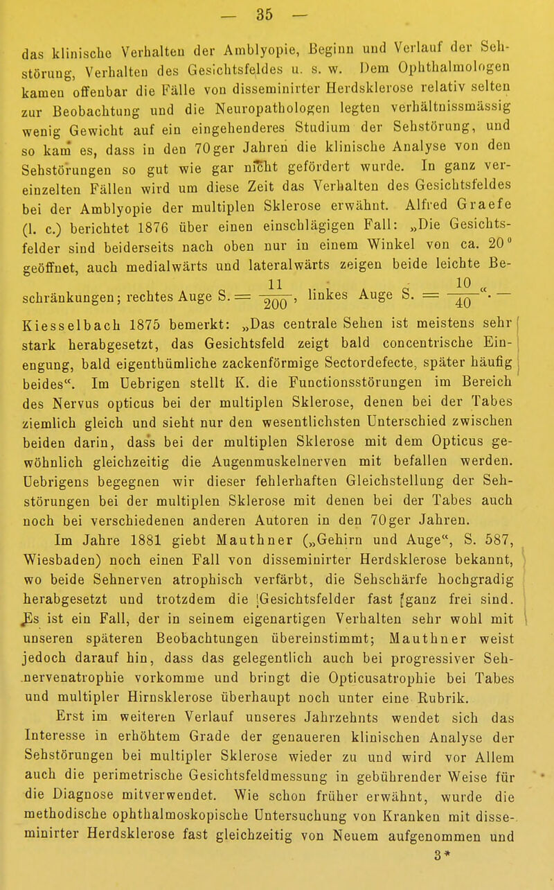 das klinische Verhalten der Amblyopie, Beginn und Verlauf der Seh* Störung, Verhalten des Gesichtsfeldes u. s. w. Dem Ophthalmologen kamen offenbar die Fälle von disseminirter Herdsklerose relativ selten zur Beobachtung und die Neuropathologen legten verhältnissmässig wenig Gewicht auf ein eingehenderes Studium der Sehstörung, und so kam es, dass in den 70ger Jahren die klinische Analyse von den Sehstörungen so gut wie gar nicht gefördert wurde. In ganz ver- einzelten Fällen wird um diese Zeit das Verhalten des Gesichtsfeldes bei der Amblyopie der multiplen Sklerose erwähnt. Alfred Graefe (1. c.) berichtet 1876 über einen einschlägigen Fall: „Die Gesichts- felder sind beiderseits nach oben nur in einem Winkel von ca. 20° geöffnet, auch medialwärts und lateralwärts zeigen beide leichte Be- ll ,. ,' » « 1° « schränkungen; rechtes Auge S.= linkes Auge b. = -^p • — Kiesselbach 1875 bemerkt: »Das centrale Sehen ist meistens sehr stark herabgesetzt, das Gesichtsfeld zeigt bald concentrische Ein- engung, bald eigenthümliche zackenförmige Sectordefecte, später häufig beides. Im Uebrigen stellt K. die Functionsstörungen im Bereich des Nervus opticus bei der multiplen Sklerose, denen bei der Tabes ziemlich gleich und sieht nur den wesentlichsten Unterschied zwischen beiden darin, dass bei der multiplen Sklerose mit dem Opticus ge- wöhnlich gleichzeitig die Augenmuskelnerven mit befallen werden. Uebrigens begegnen wir dieser fehlerhaften Gleichstellung der Seh- störungen bei der multiplen Sklerose mit denen bei der Tabes auch noch bei verschiedenen anderen Autoren in den 70ger Jahren. Im Jahre 1881 giebt Mauthner („Gehirn und Auge, S. 587, Wiesbaden) noch einen Fall von disseminirter Herdsklerose bekannt, wo beide Sehnerven atrophisch verfärbt, die Sehschärfe hochgradig herabgesetzt und trotzdem die (Gesichtsfelder fast fganz frei sind. JLs ist ein Fall, der in seinem eigenartigen Verhalten sehr wohl mit unseren späteren Beobachtungen übereinstimmt; Mauthner weist jedoch darauf hin, dass das gelegentlich auch bei progressiver Seh- nervenatrophie vorkomme und bringt die Opticusatrophie bei Tabes und multipler Hirnsklerose überhaupt noch unter eine Rubrik. Erst im weiteren Verlauf unseres Jahrzehnts wendet sich das Interesse in erhöhtem Grade der genaueren klinischen Analyse der Sehstörungen bei multipler Sklerose wieder zu und wird vor Allem auch die perimetrische Gesichtsfeldmessung in gebührender Weise für die Diagnose mitverwendet. Wie schon früher erwähnt, wurde die methodische ophthalmoskopische Untersuchung von Kranken mit disse- minirter Herdsklerose fast gleichzeitig von Neuem aufgenommen und 3*