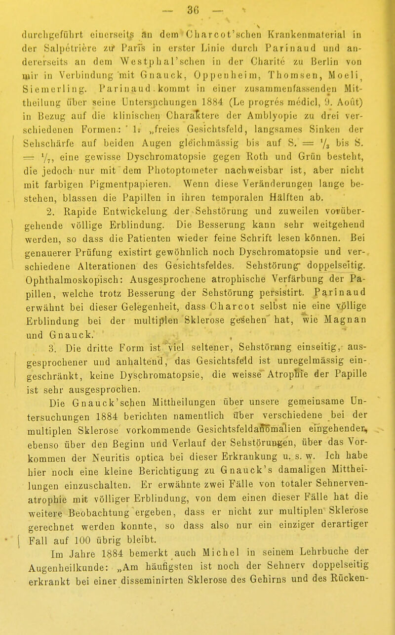 - 30 — durchgeführt einerseits an dem Charcot'schen Krankenmatcrial in der Salpetriere zu* ParTs in erster Linie durch Parinaud und an- dererseits an dem Westphal'schen in der Charite zu Berlin von mir in Verbindung mit Gnauck. Oppenheim, Thonisen, Moeli( Siemerl ing. Parinaud. kommt in einer zusammenfassenden Mit- teilung über seine Untersuchungen 1884 (Le progres medicl, 9. Aoüt) in Bezug auf die klinischen Charaktere der Amblyopie zu drei ver- schiedenen Formen: '1: „freies Gesichtsfeld, langsames Sinken der Sehschärfe auf beiden Augen gle'ichmässig bis auf S. = '/3 bis S. == '/7, eine gewisse Dyschromatopsie gegen Roth und Grün besteht, die jedoch nur mit dem Photoptometer nachweisbar ist, aber nicht mit farbigen Pigmentpapieren. Wenn diese Veränderungen lange be- stehen, blassen die Papillen in ihren temporalen Hälften ab. 2. Rapide Entwickeluug der Sehstörung und zuweilen vorüber- gehende völlige Erblindung. Die Besserung kann sehr weitgehend werden, so dass die Patienten wieder feine Schrift lesen können. Bei genauerer Prüfung existirt gewöhnlich noch Dyschromatopsie und ver- schiedene Alterationen des Gesichtsfeldes. Sehstörung doppelseitig. Ophthalmoskopisch: Ausgesprochene atrophische Verfärbung der Pa- pillen, welche trotz Besserung der Sehstörung persistirt. Parinaud erwähnt bei dieser Gelegenheit, dass Charcot selbst nie eine völlige Erblindung bei der multiplen Sklerose gesehen hat, wie Magnan und Gnauck.' 3. Die dritte Form ist viel seltener, Sehstörung einseitig,- aus- gesprochener und anhaltend, das Gesichtsfeld ist unregelmässig ein- geschränkt, keine Dyschromatopsie, die weisse Atrophie der Papille ist sehr ausgesprochen. Die Gnauck'schen Mittheilungen über unsere gemeinsame Un- tersuchungen 1884 berichten namentlich über verschiedene bei der multiplen Sklerose vorkommende GesichtsfeldarTomalien eingehender, ebenso über den Beginn und Verlauf der Sehstörungen, über das Vor- kommen der Neuritis optica bei dieser Erkrankung u. s. w. Ich habe hier noch eine kleine Berichtigung zu Gnauck's damaligen Mitthei- lungen einzuschalten. Er erwähnte zwei Fälle von totaler Sehnerven- atrophie mit völliger Erblindung, von dem einen dieser Fälle hat die weitere Beobachtung ergeben, dass er nicht zur multiplen Sklerose gerechnet werden konnte, so dass also nur ein einziger derartiger \ Fall auf 100 übrig bleibt. Im Jahre 1884 bemerkt auch Michel in seinem Lehrbuche der Augenheilkunde: „Am häufigsten ist noch der Sehnerv doppelseitig erkrankt bei einer disseminirten Sklerose des Gehirns und des Rücken-