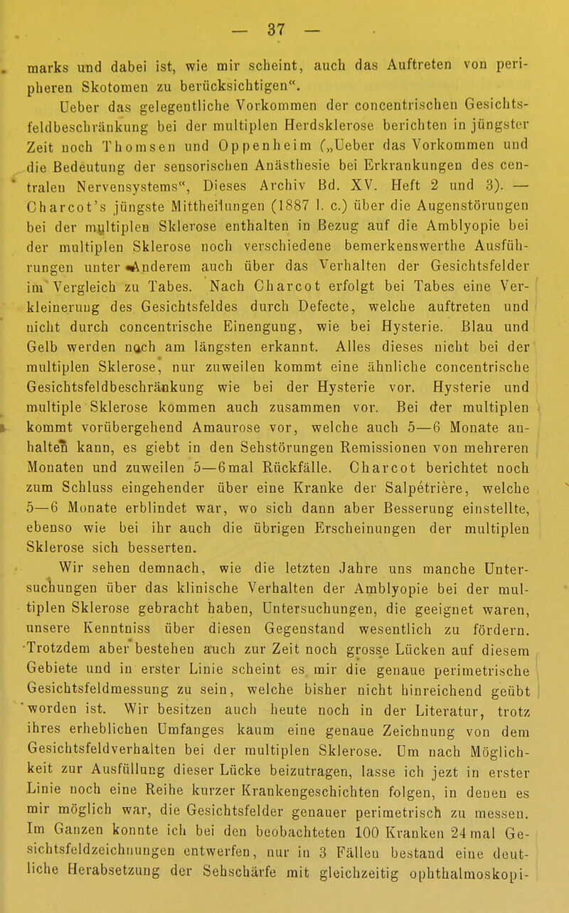 marks und dabei ist, wie mir scheint, auch das Auftreten von peri- pheren Skotomen zu berücksichtigen«. Ueber das gelegentliche Vorkommen der concentrischen Gesichts- feldbeschränkung bei der multiplen Herdsklerose berichten in jüngster Zeit noch Thomsen und Oppenheim („Ueber das Vorkommen und die Bedeutung der sensorischen Anästhesie bei Erkrankungen des cen- tralen Nervensystems, Dieses Archiv Bd. XV. Heft 2 und 3). — Charcot's jüngste Mittheilungen (1887 1. c.) über die Augenstörungen bei der multiplen Sklerose enthalten in Bezug auf die Amblyopie bei der multiplen Sklerose noch verschiedene bemerkenswerthe Ausfüh- rungen unter Wunderem auch über das Verhalten der Gesichtsfelder im Vergleich zu Tabes. Nach Charcot erfolgt bei Tabes eine Ver- kleinerung des Gesichtsfeldes durch Defecte, welche auftreten und nicht durch concentrische Einengung, wie bei Hysterie. Blau und Gelb werden nach am längsten erkannt. Alles dieses nicht bei der multiplen Sklerose, nur zuweilen kommt eine ähnliche concentrische Gesichtsfeldbeschräokung wie bei der Hysterie vor. Hysterie und multiple Sklerose kommen auch zusammen vor. Bei der multiplen ) kommt vorübergehend Amaurose vor, welche auch 5—6 Monate an- halten kann, es giebt in den Sehstörungen Remissionen von mehreren Monaten und zuweilen 5—6mal Rückfälle. Charcot berichtet noch zum Schluss eingehender über eine Kranke der Salpetriere, welche 5—6 Monate erblindet war, wo sich dann aber Besserung einstellte, ebenso wie bei ihr auch die übrigen Erscheinungen der multiplen Sklerose sich besserten. Wir sehen demnach, wie die letzten Jahre uns manche Unter- suchungen über das klinische Verhalten der Amblyopie bei der mul- tiplen Sklerose gebracht haben, Untersuchungen, die geeignet waren, unsere Kenntniss über diesen Gegenstand wesentlich zu fördern. •Trotzdem aber bestehen auch zur Zeit noch grosse Lücken auf diesem Gebiete und in erster Linie scheint es mir die genaue perimetrische Gesichtsfeldmessung zu sein, welche bisher nicht hinreichend geübt | 'worden ist. Wir besitzen auch heute noch in der Literatur, trotz ihres erheblichen Umfanges kaum eine genaue Zeichnung von dem Gesichtsfeldverhalten bei der multiplen Sklerose. Um nach Möglich- keit zur Ausfüllung dieser Lücke beizutragen, lasse ich jezt in erster Linie noch eine Reihe kurzer Krankengeschichten folgen, in denen es mir möglich war, die Gesichtsfelder genauer perimetrisch zu messen. Im Ganzen konnte ich bei den beobachteten 100 Kranken 24 mal Ge- sichtsfeldzeichnungen entwerfen, nur in 3 Fälleu bestand eine deut- liche Herabsetzung der Sehschärfe mit gleichzeitig Ophthalmoskopi-