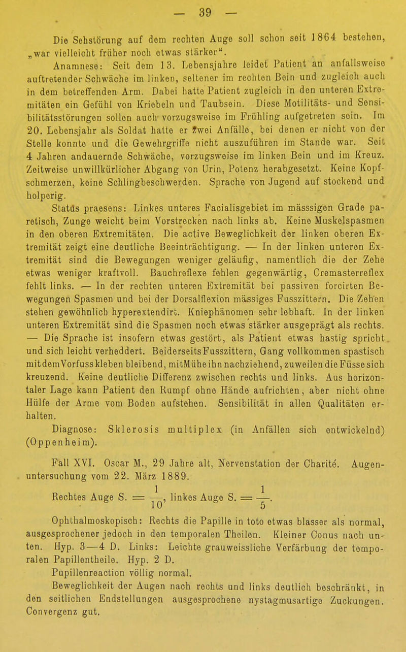 Die Sehstörung auf dem rechten Auge soll schon seit 1864 bestehen, „war vielleicht früher noch etwas stärker. Anamnese: Seit dem 13. Lebensjahre leidet Patient an anfallswoise ' auftretender Schwäche im linken, seltener im rechten Bein und zugleich auch in dem betreffenden Arm. Dabei hatte Patient zugleich in den unteren Extre- mitäten ein Gefühl von Kriebeln und Taubsein. Diese Motilitäts- und Sonsi- bilitatsstörungen sollen auch vorzugsweise im Frühling aufgetreten sein. Im 20. Lebensjahr als Soldat hatte er Zwei Anfälle, bei denen er nicht von der Stelle konnte und die Gewehrgriffe nicht auszuführen im Stande war. Seil 4 Jahren andauernde Schwäche, vorzugsweise im linken Bein und im Kreuz. Zeitweise unwillkürlicher Abgang von Urin, Potenz herabgesetzt. Keine Kopf- schmerzen, keine Schlingbeschwerden. Sprache von Jugend auf stockend und holperig. Statiis praesens: Linkes unteres Facialisgebiet im mässsigen Grade pa- retisch, Zunge weicht beim Vorstrecken nach links ab. Keine Muskelspasmen in den oberen Extremitäten. Die active Beweglichkeit der linken oberen Ex- tremität zeigt eine deutliche Beeinträchtigung. — In der linken unteren Ex- tremität sind die Bewegungen weniger geläufig, namentlich die der Zehe etwas weniger kraftvoll. Bauchreflexe fehlen gegenwärtig, Cremasterreflex fehlt links. — In der rechten unteren Extremität bei passiven forcirten Be- wegungen Spasmen und bei der Dorsalflexion massiges Fusszittern. Die Zehen stehen gewöhnlich hyperextendirt. Kniephänomen sehr lebhaft. In der linken unteren Extremität sind die Spasmen noch etwas stärker ausgeprägt als rechts. — Die Sprache ist insofern etwas gestört, als Patient etwas hastig spricht, und sich leicht verheddert. BeiderseitsFusszittern, Gang vollkommen spastisch mit dem Vorfuss kleben bleibend, mitMühe ihn nachziehend, zuweilen die Füsse sich kreuzend. Keine deutliche Differenz zwischen rechts und links. Aus horizon- taler Lage kann Patient den Rumpf ohne Hände aufrichten, aber nicht ohne Hülfe der Arme vom Boden aufstehen. Sensibilität in allen Qualitäten er- halten. Diagnose: Sklerosis multiplex (in Anfällen sich entwickelnd) (Oppenheim). Fall XVI. Oscar M., 29 Jahre alt, Nervenstation der Charite. Augen- untersuchung vom 22. März 1889. Rechtes Auge S. = —, linkes Auge S. = —. 10 5 Ophthalmoskopisch: Rechts die Papille in toto etwas blasser als normal, ausgesprochener jedoch in den temporalen Theilen. Kleiner Conus nach un- ten. Hyp. 3—4 D. Links: Leichte grauweissliche Verfärbung der tempo- ralen Papillentheile. Hyp. 2 D. Pupillenreaction völlig normal. Beweglichkeit der Augen nach rechts und links deutlich beschränkt, in den seitlichen Endstellungen ausgesprochene nystagmusartige Zuckungen. Convergenz gut.