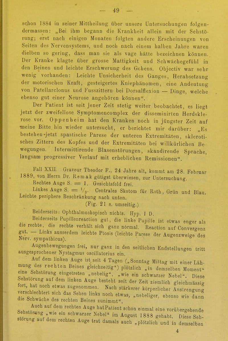 schon 1884 in seiner Mittheilung über unsere Untersuchungen folgen- dermassen: „Bei ihm begann die Krankheit allein mit der Sehstö- rung; erst nach einigen Monaten folgten andere Erscheinungen von Seiten des Nervensystems, und noch nach einem halben Jahre waren dielben so gering, dass man sie als vage hätte bezeichnen können. Der Kranke klagte über grosse Mattigkeit und Schwächegefühl in den Beinen und leichte Erschwerung des Gehens. Objectiv war sehr wenig vorhanden: Leichte Unsicherheit des Ganges, Herabsetzung der motorischen Kraft, gesteigertes Kniephänomen, eine Andeutung von Patellarclonus und Fusszittern bei Dorsalflexion — Dinge, welche ebenso gut einer Neurose angehören können. Der Patient ist seit jener Zeit stetig weiter beobachtet, es liegt jetzt der zweifellose Symptomencomplex der disseminirten Herdskle- rose vor. Oppenheim hat den Kranken Doch in jüngster Zeit auf •meine Bitte hin wieder untersucht, er berichtet mir darüber: »Es bestehen-jetzt spastische Parese der unteren Extremitäten, skleroti- sches Zittern des Kopfes und der Extremitäten bei willkürlichen ße wegungen. Intermittirende Blasenstörungen, skaudirende Sprache, langsam progressiver Verlauf mit erheblichen Remissionen«. Fall XXII. Graveur Theodor F., 24 Jahre alt, kommt am 28. Februar 1889, von Herrn Dr. Remak gütigst überwiesen, zur Untersuchung. Rechtes Auge S. = ]. Gesichtsfeld frei. Linkes Auge S. = V3. Centrales Skotom für Roth, Grün und Blau. Leichte periphere Beschränkung nach unten. (Fig. 21 s. umseitig.) Beiderseits: Ophthalmoskopisch nichts. Hyp. 1 D. Beiderseits Pupillenreaction gut, die linke Pupille ist etwas enger als die rechte, die rechte verhält sich ganz normal. Reaction auf Convergenz gut. - Links ausserdem leichte Ptosis (leichte Parese der Augenzweige des Nerv, sympathicus). ö Augenbewegungen frei, nur ganz in den seitlichen Endstellungen tritt ausgesprochener Nystagmus oscillatorius ein. Auf dem linken Auge ist seit 4 Tagen („Sonntag Mittag mit einer Läh- mung des rechten Beines gleichzeitig«) plötzlich „in demselben Moment- eine Sehstorung eingetreten „nebelig«, „wie ein schwarzer Nebel«. Diese Sehstorung auf dem linken Auge besteht seit der Zeit ziemlich gleichtnässig t'iu u > genommen. Nach stärkerer körperlicher Anstrengung verschlechtert sich das Sehen links noch etwas, „nebeliger, ebenso wie dann die bchwache des rechten Beines zunimmt. Auch auf dem rechten Auge hatPatientschon einmal eine vorübergehende Sehstorung wie ein schwarzer Nebel« im August 1888 gehabt. Diese Seh- storung auf dem rechten Auge trat damals auch „plötzlich und in äZJun 4