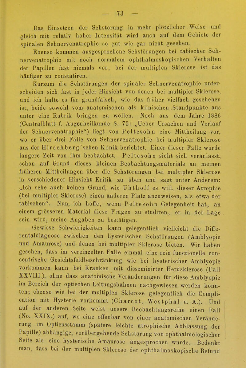 Das Einsetzen der Sehstörung in mehr plötzlicher Weise und gleich mit relativ hoher Intensität wird auch auf dem Gebiete der spinalen Sehnervenatrophie so gut wie gar nicht gesehen. Ebenso kommen ausgesprochene Sehstörungen bei tabischer Seh- nervenatrophie mit noch normalem ophthalmoskopischen Verhalten der Papillen fast niemals vor, bei der multiplen Sklerose ist das häufiger zu constatiren. Kurzum die Sehstörungen der spinaler Sehnervenatrophie unter- scheiden sich fast in jeder Hinsicht von denen bei multipler Sklerose, und ich halte es für grundfalsch, wie das früher vielfach geschehen ist, beide sowohl vom anatomischen als klinischen Standpunkte aus unter eine Rubrik bringen zu wollen. Noch aus dem Jahre 1886 (Centralblatt f. Augenheilkunde S. 75: „Ueber Ursachen und Verlauf der Sehnervenatrophie) liegt von Peltesohn eine Mittheilung vor, wo er über drei Fälle von Sehnervenatrophie bei multipler Sklerose aus der Hirschberg'schen Klinik berichtet. Einer dieser Fälle wurde längere Zeit von ihm beobachtet. Peltesohn sieht sich veranlasst, schon auf Grund dieses kleinen Beobachtungsmaterials an meinen früheren Mittheilungen über die Sehstörungen bei multipler Sklerose in verschiedener Hinsicht Kritik zu üben und sagt unter Anderem: „Ich sehe auch keinen Grund, wie Uhthoff es will, dieser Atrophie (bei multipler Sklerose) einen anderen Platz anzuweisen, als etwa der tabischen. Nun, ich hoffe, wenn Peltesohn Gelegenheit hat, an einem grösseren Material diese Fragen zu studiren, er in der Lage sein wird, meine Angaben zu bestätigen. Gewisse Schwierigkeiten kann gelegentlich vielleicht die Diffe- rentaldiagnose zwischen den hysterischen Sehstörungen (Amblyopie und Amaurose) und denen bei multipler Sklerose bieten. Wir haben gesehen, dass im vereinzelten Falle einmal eine rein functionelle con- centrische Gesichtsfeldbeschränkung wie bei hysterischer Amblyopie vorkommen kann bei Kranken mit disseminier Herdsklerose (Fall XXVIIL), ohne dass anatomische Veränderungen für diese Amblyopie im Bereich der optischen Leitungsbahnen nachgewiesen werden konn- ten; ebenso wie bei der multiplen Sklerose gelegentlich die Compli- cation mit Hysterie vorkommt (Charcot, Westphal u. A.). Und auf der anderen Seite weist unsere Beobachtungsreihe einen Fall (No. XXIX.) auf, wo eine offenbar von einer anatomischen Verände- rung im Opticusstamm (spätere leichte atrophische Abblassung der Papille) abhängige, vorübergehende Sehstörung von ophthalmologischer Seite als eine hysterische Amaurose angesprochen wurde. Bedenkt man, dass bei der multiplen Sklerose der ophthalmoskopische Befund