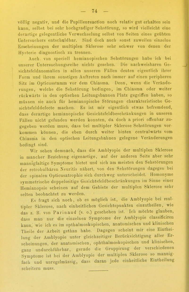 völlig negativ, und die Pupillenreactiori noch relativ gut erhalten sein kann, seihst hei sehr hochgradiger Selistörung, so wird vielleicht eine derartige gelegentliche Verwechselung seihst von Seiten eines geübten Untersucherß entschuldbar. Sind doch auch sonst zuweilen einzelne Erscheinungen der multiplen Sklerose sehr schwer von denen der Hysterie diagnostisch zu trennen. Auch, von speciell hemianopischen Sehstörungen habe ich bei unserer Untersuchungsreihe nichts gesehen. Die nachweisbaren Ge- sichtsfeldanomalien in allen unseren Fällen deuten eigentlich ihrer Form und ihrem sonstigen Auftreten nach immer auf einen peripheren Sitz im Opticusstamm vor dem Chiasma. Denn, wenn die Verände- rungen, welche die Sehstörung bedingen, im Chiasma oder weiter rückwärts in den optischen Leituugsbahnen Platz gegriffen haben, so müssen sie auch für hemianopische Störungen charakteristische Ge- sichtsfelddefecte machen, Es ist mir eigentlich etwas befremdend, dass derartige hemianopische Gesichtsfeldbeschränkungen in unseren Fällen nicht gefunden werden konnten, da doch a priori offenbar zu- gegeben werden muss, dass bei multipler Sklerose Sehstörungen vor- kommen können, die eben durch weiter hinten centralwärts vom Chiasma in den optischen Leitungsbahnen gelegene Veränderungen bedingt sind. Wir sehen demnach, dass die Amblyopie der multiplen Sklerose in mancher Beziehung eigenartige, auf der anderen Seite aber sehr mannigfaltige Symptome bietet und sich am meisten den Sehstörungen der retrobulbären Neuritis nähert, von den Sehstörungen dagegen bei der spinalen Opticusatrophie sich durchweg unterscheidet. Homonyme symmetrische doppelseitige Gesichtsfeldbeschränkungen im Sinne einer Hemianopsie scheinen auf dem Gebiete der multiplen Sklerose sehr selten beobachtet zu werden. Es fragt sich noch, ob es möglich ist, die Amblyopie bei mul- tipler Sklerose, nach einheitlichen Gesichtspunkten einzutheilen, wie das z. ß. von Parinaud (s. o.) geschehen ist. Ich möchte glauben, dass man nur die einzelnen Symptome der Amblyopie classificireu kann,' wie ich es im opthalmoskopischen, anatomischen und klinischen Theile der Arbeit gethan habe. Dagegen scheint mir eine Einthei- luug der Amblyopie unter gleichzeitiger Berücksichtigung aller Er- scheinungen, der anatomischen, ophthalmoskopischen und klinischen, ganz undurchführbar, gerade die Gruppirung der verschiedenen Symptome ist bei der Amblyopie der multiplen Sklerose so mannig- fach und unregelmässig, dass daran jede einheitliche Eintheilung scheitern muss.