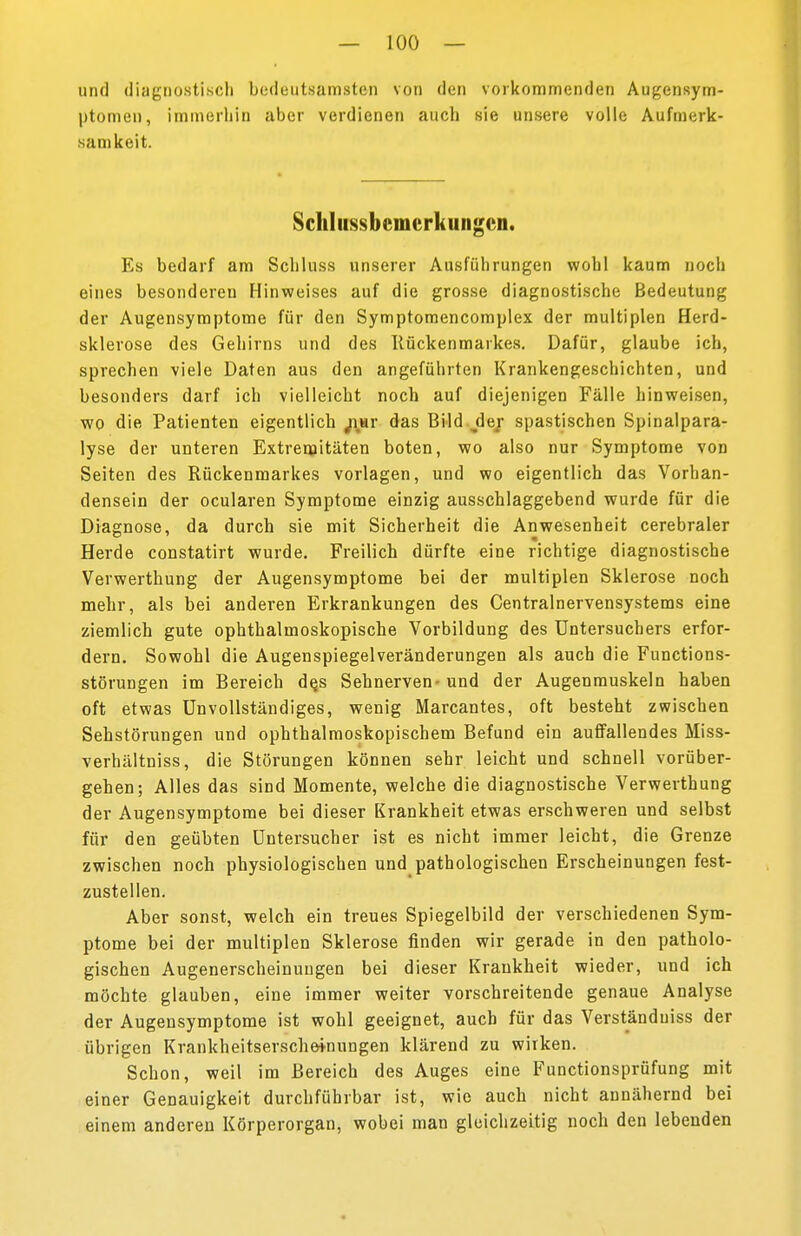 und diagnostisch bedeutsamsten von den vorkommenden Augensym- ptomen, immerhin aber verdienen auch sie unsere volle Aufmerk- samkeit. Schliissbcmcrkungcn. Es bedarf am Schluss unserer Ausführungen wohl kaum noch eines besonderen Hinweises auf die grosse diagnostische Bedeutung der Augensymptome für den Symptomencomplex der multiplen Herd- sklerose des Gehirns und des Kückenmarkes. Dafür, glaube ich, sprechen viele Daten aus den angeführten Krankengeschichten, und besonders darf ich vielleicht noch auf diejenigen Fälle hinweisen, wo die Patienten eigentlich jiar das Bild jder spastischen Spinalpara- lyse der unteren Extremitäten boten, wo also nur Symptome von Seiten des Rückenmarkes vorlagen, und wo eigentlich das Vorhan- densein der ocularen Symptome einzig ausschlaggebend wurde für die Diagnose, da durch sie mit Sicherheit die Anwesenheit cerebraler m Herde constatirt wurde. Freilich dürfte eine richtige diagnostische Verwerthung der Augensymptome bei der multiplen Sklerose noch mehr, als bei anderen Erkrankungen des Centrainervensystems eine ziemlich gute ophthalmoskopische Vorbildung des TJntersuchers erfor- dern. Sowohl die Augenspiegelveränderungen als auch die Functions- störungen im Bereich de,s Sehnerven- und der Augenmuskeln haben oft etwas Unvollständiges, wenig Marcantes, oft besteht zwischen Sehstörungen und ophthalmoskopischem Befund ein auffallendes Miss- verhältniss, die Störungen können sehr leicht und schnell vorüber- gehen; Alles das sind Momente, welche die diagnostische Verwerthung der Augensymptome bei dieser Krankheit etwas erschweren und selbst für den geübten Untersucher ist es nicht immer leicht, die Grenze zwischen noch physiologischen und pathologischen Erscheinungen fest- zustellen. Aber sonst, welch ein treues Spiegelbild der verschiedenen Sym- ptome bei der multiplen Sklerose finden wir gerade in den patholo- gischen Augenerscheinungen bei dieser Krankheit wieder, und ich möchte glauben, eine immer weiter vorschreitende genaue Analyse der Augensymptome ist wohl geeignet, auch für das Verständuiss der übrigen Krankheitserscheinungen klärend zu wirken. Schon, weil im Bereich des Auges eine Functionsprüfung mit einer Genauigkeit durchführbar ist, wie auch nicht annähernd bei einem anderen Körperorgan, wobei man gleichzeitig noch den lebenden