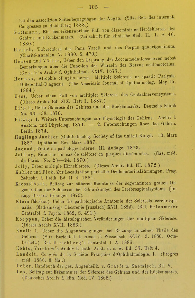 hei den associirten Seitonbewegungen der Augen. (Sitz,Bor. des Internat. Congresses zu Heidelberg 1888.) Guttinann, Ein bemerkenswerter Fall von dissemin.rter Herdsklerose des Gehirns und Rückenmarks. (Zeitschrift für klinische Med. II. 1. b. 4b. 1880.) Henoch, Tuberculose des Pons Varoli und des Corpus quadrigeminum. (Charite-Annalen. V. 1880. S. 470.) Hensen und Völker, üeber den Ursprung der Accommodationsnerven nebst Bemerkungen über die Function der Wurzeln des Nervus oculomotonus. (Graefe's Archiv f. Opbtbalmol. XXIV. 1877.) Herman, Atrophie of optic nerve. Multiple Sclerosis or spastic Parlysis. Differential-Diagnosis. (The Americain Journal of Ophthalmolog. May 15. 1884 ) Hess, üeber einen Fall von multipler Sklerose des Centrainervensystems. (Dieses Archiv Bd. XIX. Heft 1. 1887.) Hirsch, üeber Sklerose des Gehirns und des Rückenmarks. Deutsche Klinik No. 33—38. 1870. Hitzig: 1. Weitere Untersuchungen zur Physiologie des Gehirns. Archiv f. Anatom, und Physiolog. 1871. — 2. Untersuchungen über das Gehirn. Berlin 1874. Huglings Jackson (Ophthalmolog. Society of the united Kingd. 10. März 1887. Ophthalm. Rev. März 1887. Jacoud, Traite de pathologie interne. III. Auflage. 1873. Joffroy, Note sur un cas de sclerose en plaques disseminees. (Gaz. med. de Paris. No. 23—24. 1870.) Jolly, Ueber multiple Hirnsklerose. (Dieses Archiv Bd. III. 1872.) Kahler und Pick, Zur Localisation partieller Oculomotoriuslähmungen. Prag. Zeitsohr. f. Heilk. Bd. II. 4. 1881. Kiesselbach, Beitrag zur näheren Kenntniss der sogenannten grauen De- generation der Sehnerven bei Erkrankungen des Cerebrospinalsystems. (In- aug.-Dissert. Erlangen 1875). Klein (Moskau), Ueber die pathologische Anatomie der Sclerosis cerebrospi- nalis. (Medizinskoje Obosrenie [russisch] XVII. 1882). (Ref. Erlenmeier Centralbl. f. Psych. 1882, S. 491.) Koeppen, Ueber die histologischen Veränderungen der multiplen Sklerose. (Dieses Archiv XVII. 1886.) Knoll: 1. Ueber die Augenbewegungen bei Reizung einzelner Theile des Gehirns. (Sitz.-Bericht d. k. Acad. d. Wissensch. XCIV. 3. 1886. Octo- berheft.) Ref. Hirschberg's Centralbl. f. A. 1886. Kohts, Virchow's Archiv f. path. Anat. u. s. w. Bd. 57. Heft 4. Landolt, Congres de la Societe Franchise d'Ophthalmologie. I. (Progres med. 1886. 8. Mai.) Leber, Handbuch der ges. Augenheilk. v. Graefe u. Saemisch. Bd. V. Leo, Beitrag zur Erkenntniss der Sklerose des Gehirns und des Rückenmarks. (Deutsches Archiv f. klin. Med. IV. 1868.)