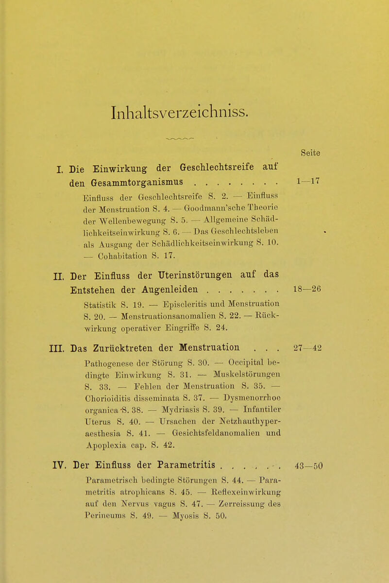 Inhaltsverzeichniss. Seite I. Die Einwirkung der Geschlechtsreife auf den Gesammtorganismus 1—17 Einfluss der Geschlechtsreife S. 2. — Einfluss der Menstruation S. 4. — Goodmann'sche Theorie der Wellenbewegung S. 5. — Allgemeine Schäd- lichkeitsei invirkung S. G. — Das Geschlechtsleben als Ausgang der Schädlichkeitseinwirkung S. 10. ■— Cohabitation S. 17. II. Der Einfluss der Uterinstörungen auf das Entstehen der Augenleiden 18—26 Statistik S. 19. — Episcleritis und Menstruation S. 20. — Menstruationsanomalien S. 22. — Kück- wrrkung operativer Eingriffe S. 24. III. Das Zurücktreten der Menstruation . . . 27—42 Pathogenese der Störung S. 30. — Occipital be- dingte Einwirkuug S. 31. — Muskelstörungen S. 33. — Fehlen der Menstruation S. 35. — Chorioiditis disseminata S. 37. — Dysmenorrhoe organica-S. 38. — Mydriasis S. 39. — Infantiler Uterus S. 40. — Ursachen der Netzhauthyper- aesthesia S. 41. — Gesichtsfeldanomalien und Apoplexia cap. S. 42. IV. Der Einfluss der Parametritis 43—50 Parametrisch bedingte Störungen S. 44. — Para- metritis atrophicans S. 45. — Reflexeinwirkung auf den Nervus vagus S. 47. — Zerreissung des Perineums S. 49. — Myosis S. 50.