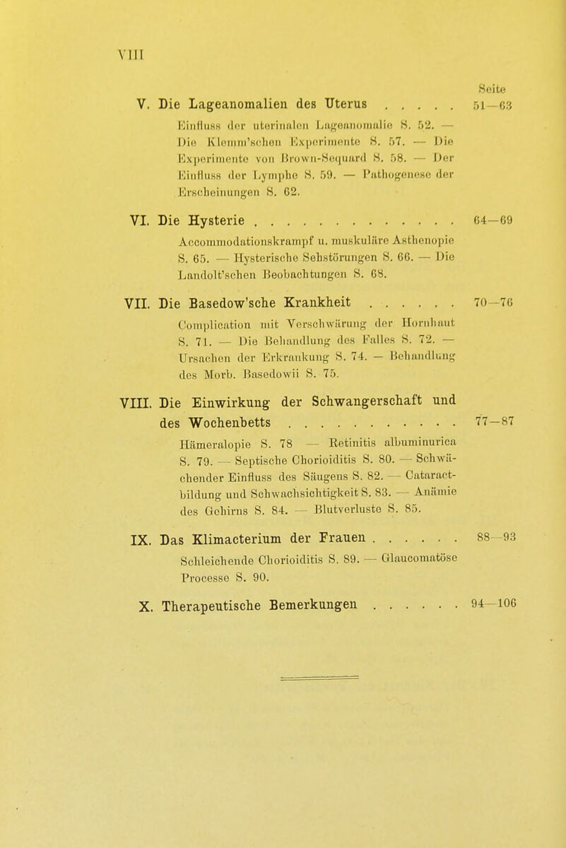 VIII Seite V. Die Lageanomalien des Uterus 51—63 Einriuss der utorinaleii Lagoanomalie S. 52. — Die EQemm'schen Experimente S. 57. — Die Experimente von Brown-Seguard 8. 58. — Der EinflußB der Lymphe 8. 59. — Pathogenese der Erscheinungen S. G2. VI. Die Hysterie 64—69 Accommodationskrampf u. muskuläre Asthenopie S. 65. — Hysterische Sehstörungen 8. 66. — Die Landolt'schen Beobachtungen 8. 68. VII. Die Basedow'sche Krankheit 70—76 Complication mit Verschwärung der Hornhaut S, 7i, _ Die Behandlung des Falles S. 72. — Ursachen der Erkrankung 8. 74. - Behandlung des Morb. Basedowii 8. 75. VIII. Die Einwirkung der Schwangerschaft und des Wochenbetts 77-87 Hümeralopie S. 78 — Retinitis albuminurica S. 79. — Septische Chorioiditis S. 80. — Schwä- chender Einfluss des Säugens S. 82. — Cataract- bildung und Schwachsichtigkeit S. 83. — Anämie des Gehirns S. 84. — Blutverluste S. 85. IX. Das Klimacterium der Frauen 88—93 Schleichende Chorioiditis S. 89. — Glaucomatöse Processe S. 90. X. Therapeutische Bemerkungen 94—106