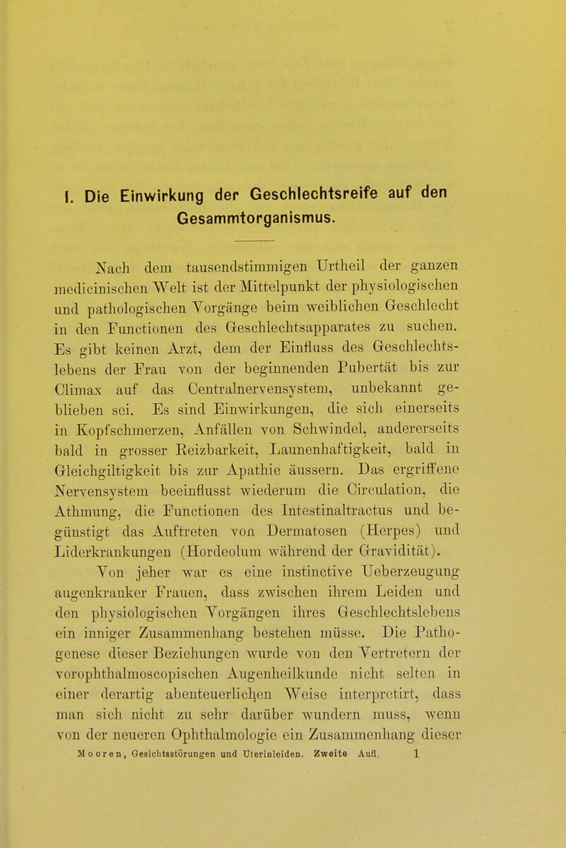 Gesammtorganismus. Nach dein tausendstimmigen Urtheil der ganzen medicinischen Welt ist der Mittelpunkt der physiologischen und pathologischen Vorgänge beim weiblichen Geschlecht in den Functionen des Geschlechtsapparates zu suchen. Es gibt keinen Arzt, dem der Einfluss des Geschlechts- lebens der Frau von der beginnenden Pubertät bis zur Climax auf das Centrainervensystem, unbekannt ge- blieben sei. Es sind Einwirkungen, die sich einerseits in Kopfschmerzen, Anfällen von Schwindel, andererseits bald in grosser Eeizbarkeit, Launenhaftigkeit, bald in Gleichgültigkeit bis zur Apathie äussern. Das ergriffene Nervensystem beeinflusst wiederum die Circulation, die Athmung, die Functionen des Intestinaltractus und be- günstigt das Auftreten von Dermatosen (Herpes) und Liderkrankungen (Hordeolum während der Gravidität). Von jeher war es eine instinetive Ueberzeugung augenkranker Frauen, dass zwischen ihrem Leiden und den physiologischen Vorgängen ihres Geschlechtslebens ein inniger Zusammenhang bestehen müsse. Die Patho- genese dieser Beziehungen wurde von den Vertretern der vurnphtbalmoscopischen Augenheilkunde nicht selten in einer derartig abenteuerlichen Weise interpretirt, dass man sich nicht zu sehr darüber wundern muss, wenn von der neueren Ophthalmologie ein Zusammenhang dieser Mooren, Gesiclitsstörungen und Uterinleiden. Zweite Aull, 1