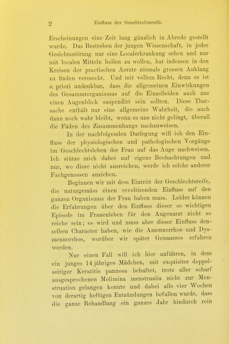 EinfluBB der (Joselileelitsreife. Erscheinungen eine Zeit lang gänzlich in Abrede gestellt wurde. Das Bestreben der jungen Wissenschaft, in jeder Gesiontsstörung nur eine Localerkrankung sehen und nur mit localen Mitteln heilen zu wollen, hat indessen in den Kreisen der practischen Aerzte niemals grossen Anklang zu finden vermocht. Und mit vollem Recht, denn es ist a priori undenkbar, dass die allgemeinen Einwirkungen dos Gesammtorganismus auf die Einzelleiden auch nur einen Augenblick suspendirt sein sollten. Diese That- sache enthält nur eine allgemeine Wahrheit, die auch dann noch wahr bleibt, wenn es uns nicht gelingt, überall die Fäden des Zusammenhangs nachzuweisen. In der nachfolgenden Darlegung will ich den Ein- fluss der physiologischen und pathologischen Vorgänge im Geschlechtsleben der Frau auf das Auge nachweisen. Ich stütze mich dabei auf eigene Beobachtungen und nur, wo diese nicht ausreichen, werde ich solche anderer Fachgenossen anziehen. Beginnen wir mit dem Eintritt der Geschlechtsreife, die naturgemäss einen revoltirenden Einfluss auf den ganzen Organismus der Frau haben muss. Leider können die Erfahrungen über den Einfluss dieser so wichtigen Episode im Frauenleben für den Augenarzt nicht so reiche sein; es wird und muss aber dieser Einfluss den- selben Character haben, wie die Amennorrhoe und Dys- mennorrhoe, worüber wir später Genaueres erfahren werden. Nur einen Fall will ich hier anführen, in dem ein junges 14jähriges Mädchen, mit exquisiter doppel- seitiger Keratitis pannosa behaftet, trotz aller scharf ausgesprochenen Molimina menstrualia nicht zur Men- struation gelangen konnte und dabei alle vier Wochen von derartig heftigen Entzündungen befallen wurde, dass die ganze Behandlung ein ganzes Jahr hindurch rein