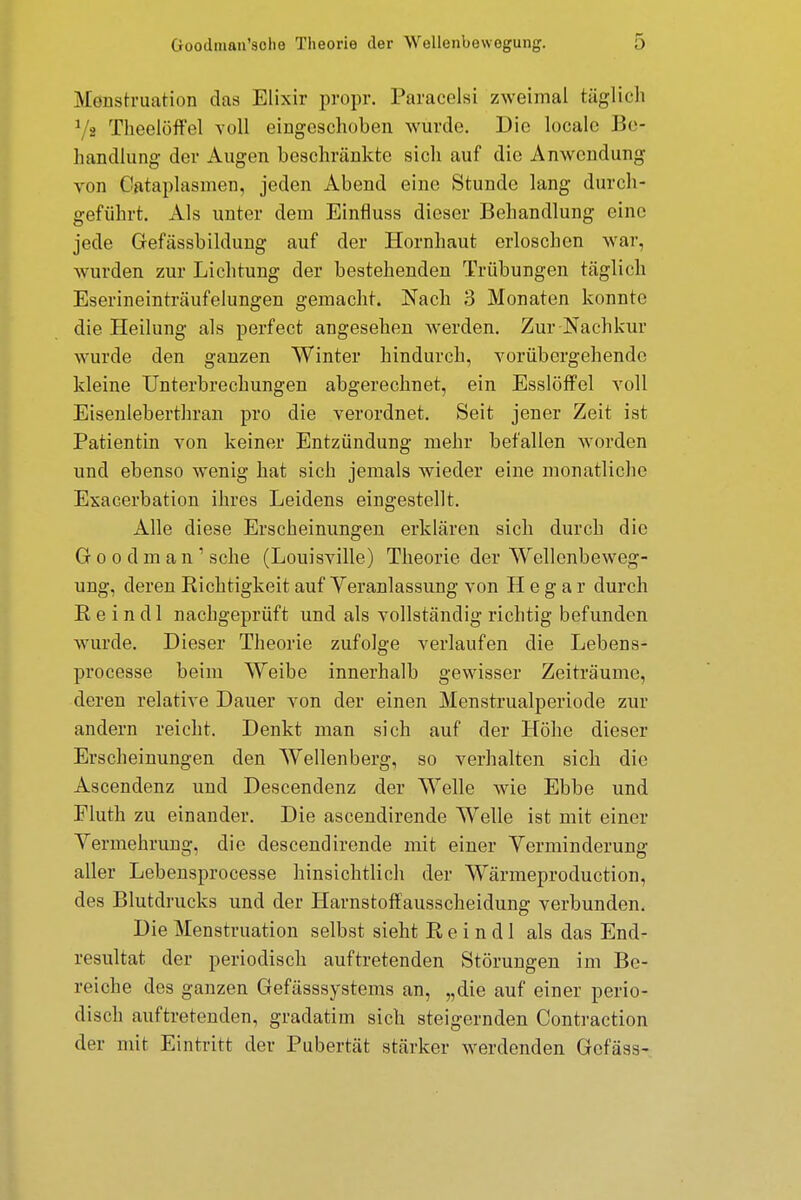 M'öüstruation das Elixir propr. Paracelsi zweimal täglich Ys Theelöffel voll eingeschoben wurde. Die locale Be- handlung der Augen beschränkte sich auf die Anwendung von Cataplasmen, jeden Abend eine Stunde lang durch- geführt. Als unter dem Einfluss dieser Behandlung eine jede Gefässbildung auf der Hornhaut erloschen war, wurden zur Lichtung der bestehenden Trübungen täglich Eserineinträufelungen gemacht. Nach 3 Monaten konnte die Heilung als perfect angesehen werden. Zur Nachkur wurde den ganzen Winter hindurch, vorübergehende kleine Unterbrechungen abgerechnet, ein Esslöffel voll Eisenleberthran pro die verordnet. Seit jener Zeit ist Patientin von keiner Entzündung mehr befallen worden und ebenso wenig hat sich jemals wieder eine monatliche Exacerbation ihres Leidens eingestellt. Alle diese Erscheinungen erklären sich durch die Goodman1 sehe (Louisville) Theorie der Wellenbeweg- ung, deren Richtigkeit auf Veranlassung von H e g a r durch K e i n dl nachgeprüft und als vollständig richtig befunden wurde. Dieser Theorie zufolge verlaufen die Lebens- processe beim Weibe innerhalb gewisser Zeiträume, deren relative Dauer von der einen Menstrualperiode zur andern reicht. Denkt man sich auf der Höhe dieser Erscheinungen den Wellenberg, so verhalten sich die Ascendenz und Descendenz der Welle wie Ebbe und Fluth zu einander. Die ascendirende Welle ist mit einer Yermehrung, die descendirende mit einer Verminderung aller Lebensprocesse hinsichtlich der Wärmeproduction, des Blutdrucks und der Harnstoffausscheidung verbunden. Die Menstruation selbst sieht B, e i n d 1 als das End- resultat der periodisch auftretenden Störungen im Be- reiche des ganzen Gefässsystems an, „die auf einer perio- disch auftretenden, gradatim sich steigernden Contraction der mit Eintritt der Pubertät stärker werdenden Gcfäss-