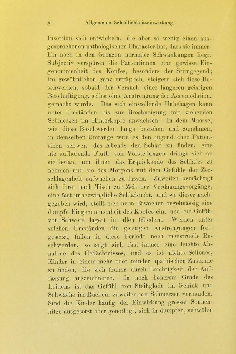 Insertion sich entwickeln, die aber so wenig einen aus- gesprochenen pathologischen Character hat, dass sie immer - hin hoch in den Grenzen normaler Schwankungen liegt. Subjectiv verspüren die Patientinnen eine gewisse Ein- genommenheit des Kopfes, besonders der Stirngegend; im gewöhnlichen ganz erträglich, steigern sich diese Be- schwerden, sobald der Versuch einer längeren geistigen Beschäftigung, selbst ohne Anstrengung der Accomodation, gemacht wurde. Das sich einstellende Unbehagen kann unter Umständen bis zur Brechneigung mit ziehenden Schmerzen im Hinterkopfe anwachsen. In dem Maasse, wie diese Beschwerden lange bestehen und zunehmen, in demselben Umfange wild es den jugendlichen Patien- tinen schwer, des Abends den Schlaf zu finden, eine nie aufhörende Fluth von Vorstellungen drängt sich an sie heran, um ihnen das Erquickende des Schlafes zu nehmen und sie des Morgens mit dem Gefühle der Zer- schlagenheit aufwachen zu lassen. Zuweilen bemächtigt sich ihrer nach Tisch zur Zeit der Verdauungsvorgänge, eine fast unbezwingliche Schlafsucht, und wo dieser nach- gegeben wird, stellt sich beim Erwachen regelmässig eine dumpfe Eingenommenheit des Kopfes ein, und ein Gefühl von Schwere lagert in allen Gliedern. Werden unter solchen Umständen die geistigen Anstrengungen fort- gesetzt, fallen in diese Periode noch menstruelle Be- schwerden, so zeigt sich fast immer eine leichte Ab- nahme des Gedächtnisses, und es ist nichts Seltenes, Kinder in einem mehr oder minder apathischen Zustande zu finden, die sich früher durch Leichtigkeit der Auf- fassung auszeichneten. In noch höherem Grade des Leidens ist das Gefühl von Steifigkeit im Genick und Schwäche im Kücken, zuweilen mit Schmerzen vorhanden. Sind die Kinder häufig der Einwirkung grosser Sonnen- hitze ausgesetzt oder genöthigt, sich in dumpfen, schwülen