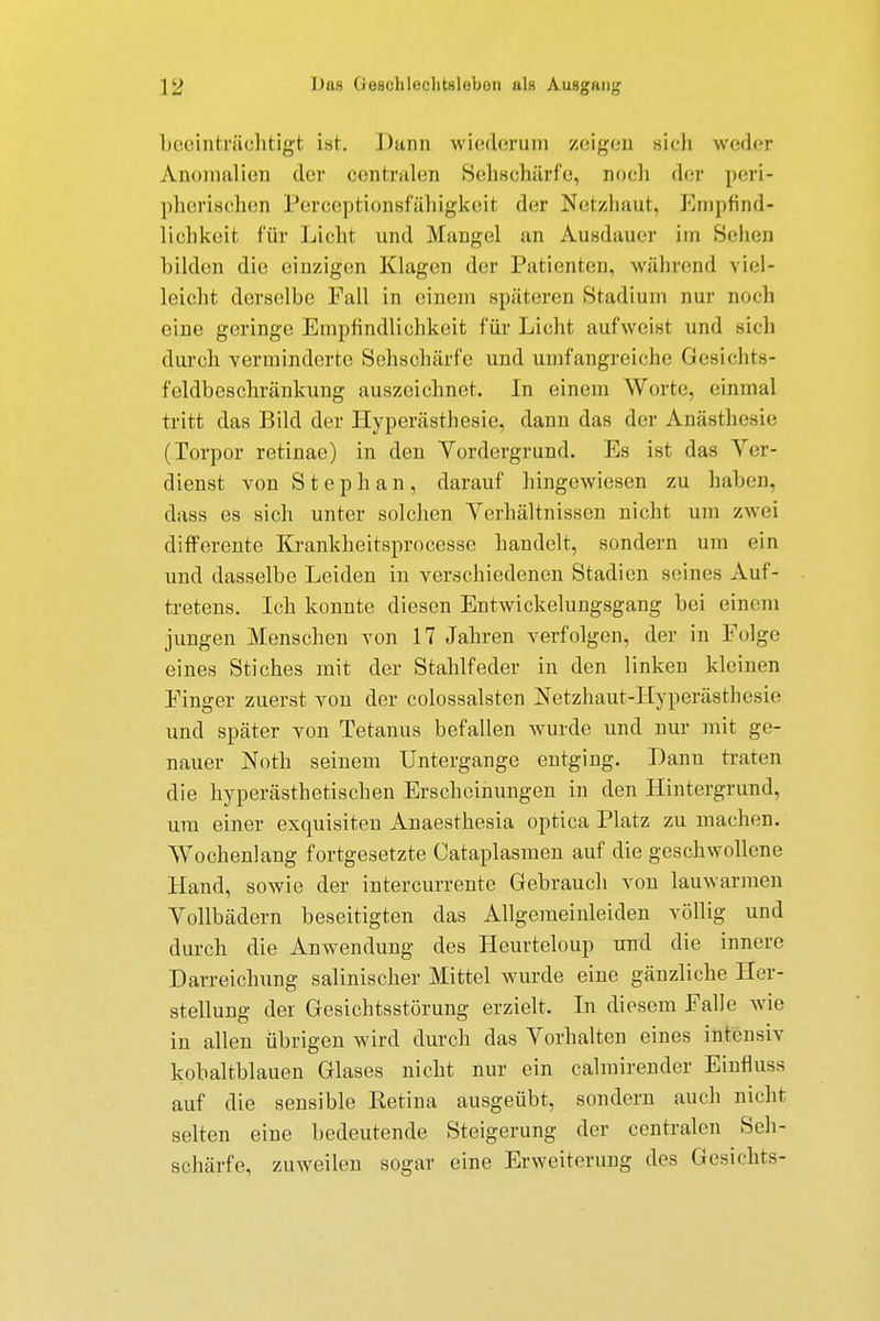 beeinträchtigt ist. ])unn wiederum zeigen sich weder Anomalien der centralen Sehschärfe, noch der peri- pherischen Pereeptionsfähigkeil der Netzhaut, Empfind- lichkeit für Licht und Mangel an Ausdauer im Sellen bilden die einzigen Klagen der Patienten, während viel- leicht derselbe Fall in einem späteren Stadium nur noch eine geringe Empfindlichkeit für Licht aufweist und sich durch verminderte Sehschärfe und umfangreiche Gesichts- feldbeschränkung auszeichnet. In einem Weite, einmal tritt das Bild der Hyperästhesie, dann das der Anästhesie (lorpor retinae) in den Vordergrund. Es ist das Ver- dienst von Stephan, darauf hingewiesen zu haben, dass es sich unter solchen Verhältnissen nicht um zwei differente Krankheitsprocesse handelt, sondern um ein und dasselbe Leiden in verschiedenen Stadien seines Auf- tretens. Ich konnte diesen Entwickelungsgang bei einem jungen Menschen von 17 Jahren verfolgen, der in Eolge eines Stiches mit der Stahlfeder in den linken kleinen Einger zuerst von der colossalsten Netzhaut-Hyperästhesie und später von Tetanus befallen wurde und nur mit ge- nauer Noth seinem Untergange entging. Dann traten die hyperästhetischen Erscheinungen in den Hintergrund, um einer exquisiten Anaesthesia optica Platz zu machen. Wochenlang fortgesetzte Cataplasmen auf die geschwollene Hand, sowie der intercurrente Gebrauch von lauwarmen Vollbädern beseitigten das Allgeraeinleiden völlig und durch die Anwendung des Heurteloup und die innere Darreichung salinischer Mittel wurde eine gänzliche Her- stellung der Gesichtsstörung erzielt. In diesem Ealle wie in allen übrigen wird durch das Vorhalten eines intensiv kobaltblauen Glases nicht nur ein calmirender Einfluss auf die sensible Eetina ausgeübt, sondern auch nicht selten eine bedeutende Steigerung der centralen Seh- schärfe, zuweilen sogar eine Erweiterung des Gesichts-