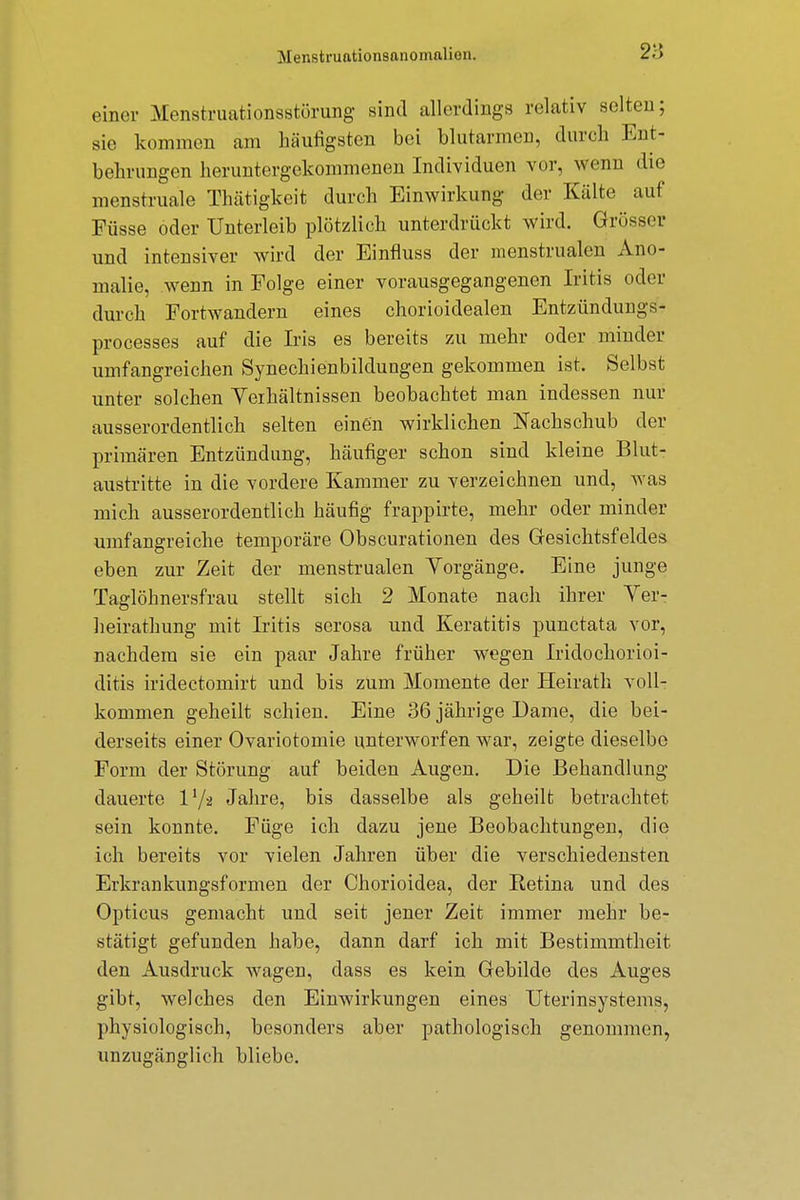 einer Menstruationsstörung sind allerdings relativ selten; Bie kommen am häufigsten bei blutarmen, durch Ent- behrungen heruntergekommenen Individuen vor, wenn die menstruale Thätigkeit durch Einwirkung der Kälte auf Füsse oder Unterleib plötzlich unterdrückt wird. Grösser und intensiver wird der Einfluss der menstrualen Ano- malie, wenn in Folge einer vorausgegangenen Iritis oder durch Fortwandern eines chorioidealen Entzündungs- processes auf die Iris es bereits zu mehr oder minder umfangreichen Synechienbildungen gekommen ist. Selbst unter solchen Verhältnissen beobachtet man indessen nur ausserordentlich selten einen wirklichen Nachschub der primären Entzündung, häufiger schon sind kleine Blut- austritte in die vordere Kammer zu verzeichnen und, was mich ausserordentlich häufig frappirte, mehr oder minder umfangreiche temporäre Obscurationen des Gesichtsfeldes eben zur Zeit der menstrualen Vorgänge. Eine junge Taglöhnersfrau stellt sich 2 Monate nach ihrer Ver- heirathung mit Iritis serosa und Keratitis punctata vor, nachdem sie ein paar Jahre früher wegen Iridochorioi- ditis iridectomirt und bis zum Momente der Heirath voll- kommen geheilt schien. Eine 36 jährige Dame, die bei- derseits einer Ovariotomie unterworfen war, zeigte dieselbe Form der Störung auf beiden Augen. Die Behandlung dauerte 11/a Jahre, bis dasselbe als geheilt betrachtet sein konnte. Füge ich dazu jene Beobachtungen, die ich bereits vor vielen Jahren über die verschiedensten Erkrankungsformen der Chorioidea, der Retina und des Opticus gemacht und seit jener Zeit immer mehr be- stätigt gefunden habe, dann darf ich mit Bestimmtheit, den Ausdruck wagen, dass es kein Gebilde des Auges gibt, welches den Einwirkungen eines Uterinsystems, physiologisch, besonders aber pathologisch genommen, unzugänglich bliebe.