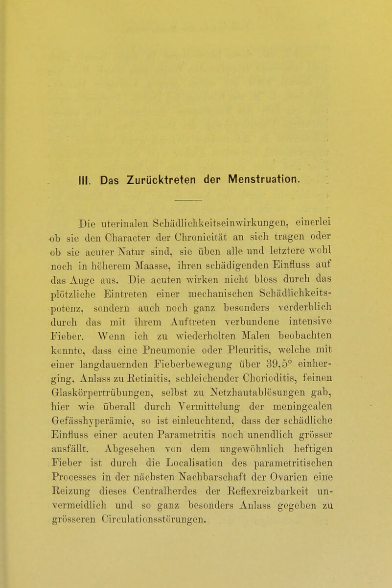 III. Das Zurücktreten der Menstruation. Die uterinalen Schädlichkeitseinwirkungen, einerlei ob sie den Character der Chronicität an sich tragen oder ob sie acuter Natur sind, sie üben alle und letztere wohl noch in höherem Maasse, ihren schädigenden Einfluss auf das Auge aus. Die acuten wirken nicht bloss durch das plötzliche Eintreten einer mechanischen Schädlichkeits- potenz, sondern auch noch ganz besonders verderblich durch das mit ihrem Auftreten verbundene intensive Fieber. Wenn ich zu wiederholten Malen beobachten konnte, dass eine Pneumonie oder Pleuritis, welche mit einer langdauernden Fieberbewegung über 39,5° einher- ging, Anlass zu Ketinitis, schleichender Chorioditis, feinen Glaskörpertrübungen, selbst zu Netzhautablösungen gab, hier wie überall durch Vermittelung der meningealen Gefässhyperämie, so ist einleuchtend, dass der schädliche Einfluss einer acuten Parametritis noch unendlich grösser ausfällt. Abgesehen von dem ungewöhnlich heftigen Fieber ist durch die Localisation des parametritischen Processes in der nächsten Nachbarschaft der Ovarien eine Keizung dieses Centraiherdes der Keflexreizbarkeit un- vermeidlich und so ganz besonders Anlass gegeben zu grösseren Cireulationsstörungen.